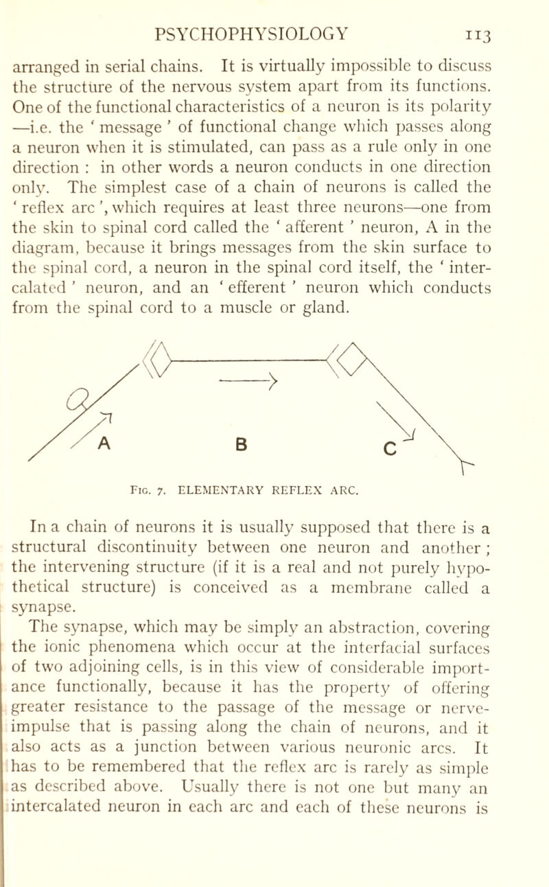 arranged in serial chains. It is virtually impossible to discuss the structure of the nervous system apart from its functions. One of the functional characteristics of a neuron is its polarity —i.e. the ' message ’ of functional change which passes along a neuron when it is stimulated, can pass as a rule only in one direction : in other words a neuron conducts in one direction only. The simplest case of a chain of neurons is called the ‘ reflex arc which requires at least three neurons—one from the skin to spinal cord called the ‘ afferent ’ neuron, A in the diagram, because it brings messages from the skin surface to the spinal cord, a neuron in the spinal cord itself, the ‘ inter¬ calated ’ neuron, and an ‘ efferent ’ neuron which conducts from the spinal cord to a muscle or gland. In a chain of neurons it is usually supposed that there is a structural discontinuity between one neuron and another ; the intervening structure (if it is a real and not purely hypo¬ thetical structure) is conceived as a membrane called a synapse. The synapse, which may be simply an abstraction, covering the ionic phenomena which occur at the interfacial surfaces of two adjoining cells, is in this view of considerable import¬ ance functionally, because it has the property of offering greater resistance to the passage of the message or nerve- impulse that is passing along the chain of neurons, and it also acts as a junction between various neuronic arcs. It has to be remembered that the reflex arc is rarely as simple as described above. Usually there is not one but many an intercalated neuron in each arc and each of these neurons is