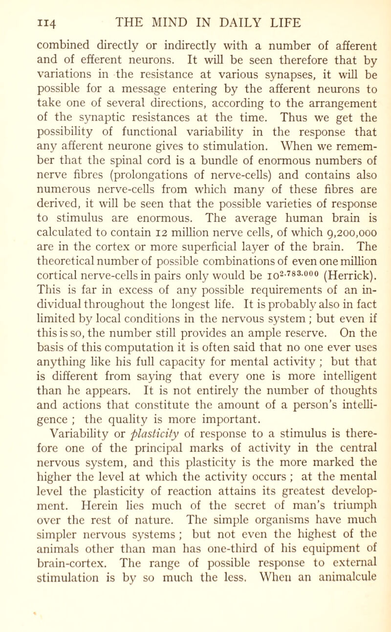 combined directly or indirectly with a number of afferent and of efferent neurons. It will be seen therefore that by variations in the resistance at various synapses, it will be possible for a message entering by the afferent neurons to take one of several directions, according to the arrangement of the synaptic resistances at the time. Thus we get the possibility of functional variability in the response that any afferent neurone gives to stimulation. When we remem¬ ber that the spinal cord is a bundle of enormous numbers of nerve fibres (prolongations of nerve-cells) and contains also numerous nerve-cells from which many of these fibres are derived, it will be seen that the possible varieties of response to stimulus are enormous. The average human brain is calculated to contain 12 million nerve cells, of which 9,200,000 are in the cortex or more superficial layer of the brain. The theoretical number of possible combinations of even one million cortical nerve-cells in pairs only would be io2,783-000 (Herrick). This is far in excess of any possible requirements of an in¬ dividual throughout the longest life. It is probably also in fact limited by local conditions in the nervous system ; but even if this is so, the number still provides an ample reserve. On the basis of this computation it is often said that no one ever uses anything like his full capacity for mental activity ; but that is different from saying that every one is more intelligent than he appears. It is not entirely the number of thoughts and actions that constitute the amount of a person’s intelli¬ gence ; the quality is more important. Variability or plasticity of response to a stimulus is there¬ fore one of the principal marks of activity in the central nervous system, and this plasticity is the more marked the higher the level at which the activity occurs ; at the mental level the plasticity of reaction attains its greatest develop¬ ment. Herein lies much of the secret of man’s triumph over the rest of nature. The simple organisms have much simpler nervous systems ; but not even the highest of the animals other than man has one-third of his equipment of brain-cortex. The range of possible response to external stimulation is by so much the less. When an animalcule