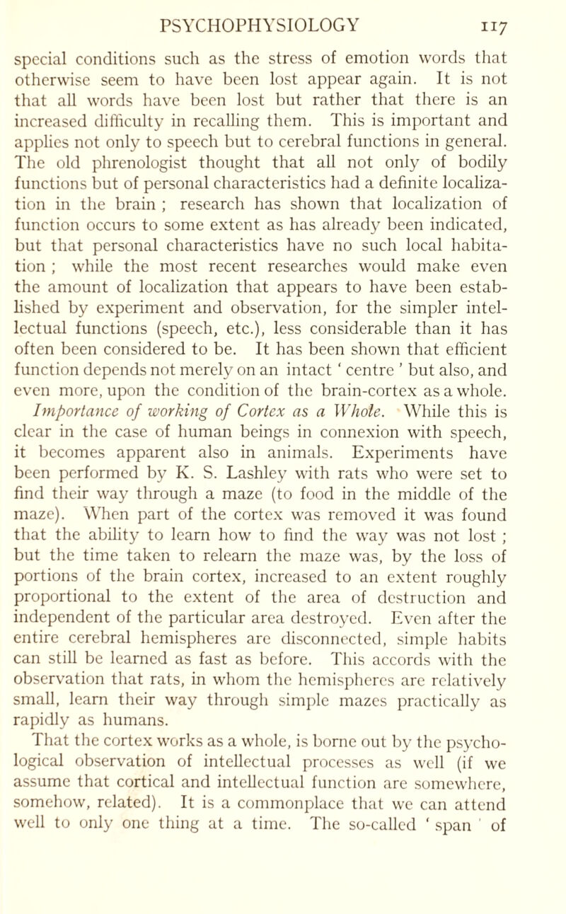 special conditions such as the stress of emotion words that otherwise seem to have been lost appear again. It is not that all words have been lost but rather that there is an increased difficulty in recalling them. This is important and applies not only to speech but to cerebral functions in general. The old phrenologist thought that all not only of bodily functions but of personal characteristics had a definite localiza¬ tion in the brain ; research has shown that localization of function occurs to some extent as has already been indicated, but that personal characteristics have no such local habita¬ tion ; while the most recent researches would make even the amount of localization that appears to have been estab¬ lished by experiment and observation, for the simpler intel¬ lectual functions (speech, etc.), less considerable than it has often been considered to be. It has been shown that efficient function depends not merely on an intact ‘ centre ' but also, and even more, upon the condition of the brain-cortex as a whole. Importance of working of Cortex as a Whole. While this is clear in the case of human beings in connexion with speech, it becomes apparent also in animals. Experiments have been performed by K. S. Lashley with rats who were set to find their way through a maze (to food in the middle of the maze). When part of the cortex was removed it was found that the ability to learn how to find the way was not lost ; but the time taken to relearn the maze was, by the loss of portions of the brain cortex, increased to an extent roughly proportional to the extent of the area of destruction and independent of the particular area destroyed. Even after the entire cerebral hemispheres are disconnected, simple habits can still be learned as fast as before. This accords with the observation that rats, in whom the hemispheres are relatively small, learn their way through simple mazes practically as rapidly as humans. That the cortex works as a whole, is borne out by the psycho¬ logical observation of intellectual processes as well (if we assume that cortical and intellectual function arc somewhere, somehow, related). It is a commonplace that we can attend well to only one thing at a time. The so-called ' span of