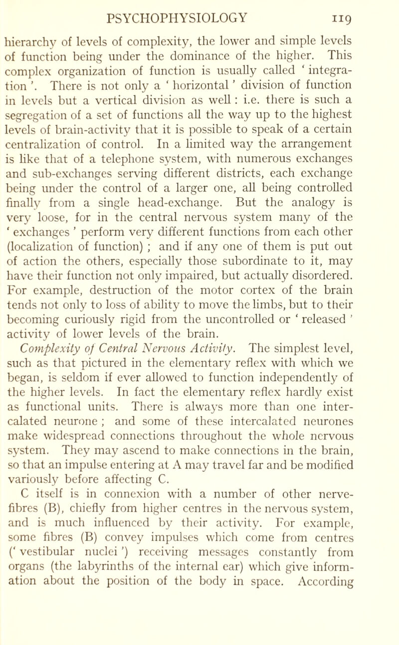 hierarchy of levels of complexity, the lower and simple levels of function being under the dominance of the higher. This complex organization of function is usually called ' integra¬ tion There is not only a ‘ horizontal ’ division of function m levels but a vertical division as well: i.e. there is such a segregation of a set of functions all the way up to the highest levels of brain-activity that it is possible to speak of a certain centralization of control. In a limited way the arrangement is like that of a telephone system, with numerous exchanges and sub-exchanges serving different districts, each exchange being under the control of a larger one, all being controlled finally from a single head-exchange. But the analogy is very loose, for in the central nervous system many of the ‘ exchanges ’ perform very different functions from each other (localization of function) ; and if any one of them is put out of action the others, especially those subordinate to it, may have their function not only impaired, but actually disordered. For example, destruction of the motor cortex of the brain tends not only to loss of ability to move the limbs, but to their becoming curiously rigid from the uncontrolled or ‘ released ’ activity of lower levels of the brain. Complexity of Central Nervous Activity. The simplest level, such as that pictured in the elementary reflex with which we began, is seldom if ever allowed to function independently of the higher levels. In fact the elementary reflex hardly exist as functional units. There is always more than one inter¬ calated neurone ; and some of these intercalated neurones make widespread connections throughout the whole nervous system. They may ascend to make connections in the brain, so that an impulse entering at A may travel far and be modified variously before affecting C. C itself is in connexion with a number of other nerve- fibres (B), chiefly from higher centres in the nervous system, and is much influenced by their activity. For example, some fibres (B) convey impulses which come from centres (‘ vestibular nuclei ’) receiving messages constantly from organs (the labyrinths of the internal car) which give inform¬ ation about the position of the body in space. According