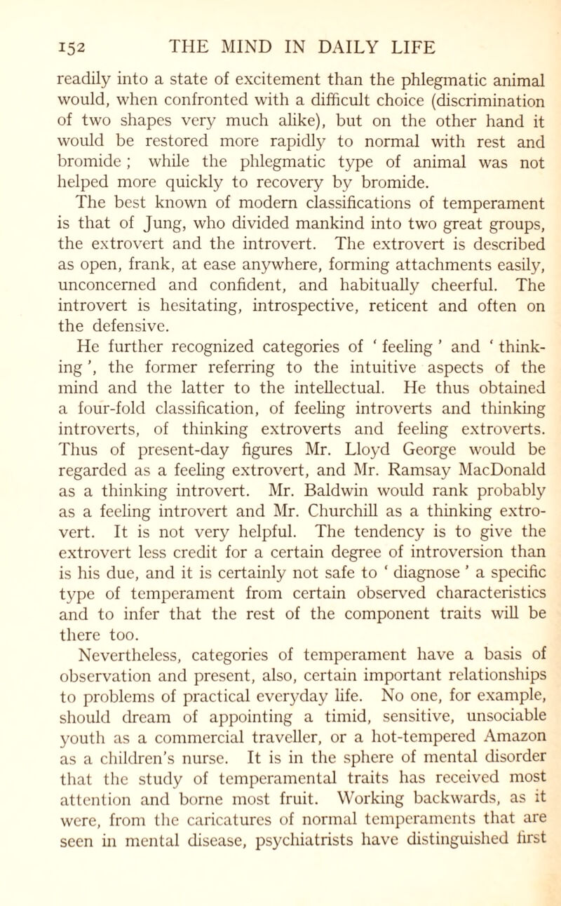 readily into a state of excitement than the phlegmatic animal would, when confronted with a difficult choice (discrimination of two shapes very much alike), but on the other hand it would be restored more rapidly to normal with rest and bromide; while the phlegmatic type of animal was not helped more quickly to recovery by bromide. The best known of modern classifications of temperament is that of Jung, who divided mankind into two great groups, the extrovert and the introvert. The extrovert is described as open, frank, at ease anywhere, forming attachments easily, unconcerned and confident, and habitually cheerful. The introvert is hesitating, introspective, reticent and often on the defensive. He further recognized categories of ‘ feeling ’ and ‘ think¬ ing ’, the former referring to the intuitive aspects of the mind and the latter to the intellectual. He thus obtained a four-fold classification, of feeling introverts and thinking introverts, of thinking extroverts and feeling extroverts. Thus of present-day figures Mr. Lloyd George would be regarded as a feeling extrovert, and Mr. Ramsay MacDonald as a thinking introvert. Mr. Baldwin would rank probably as a feeling introvert and Mr. Churchill as a thinking extro¬ vert. It is not very helpful. The tendency is to give the extrovert less credit for a certain degree of introversion than is his due, and it is certainly not safe to ‘ diagnose ’ a specific type of temperament from certain observed characteristics and to infer that the rest of the component traits will be there too. Nevertheless, categories of temperament have a basis of observation and present, also, certain important relationships to problems of practical everyday life. No one, for example, should dream of appointing a timid, sensitive, unsociable youth as a commercial traveller, or a hot-tempered Amazon as a children’s nurse. It is in the sphere of mental disorder that the study of temperamental traits has received most attention and borne most fruit. Working backwards, as it were, from the caricatures of normal temperaments that are seen in mental disease, psychiatrists have distinguished first