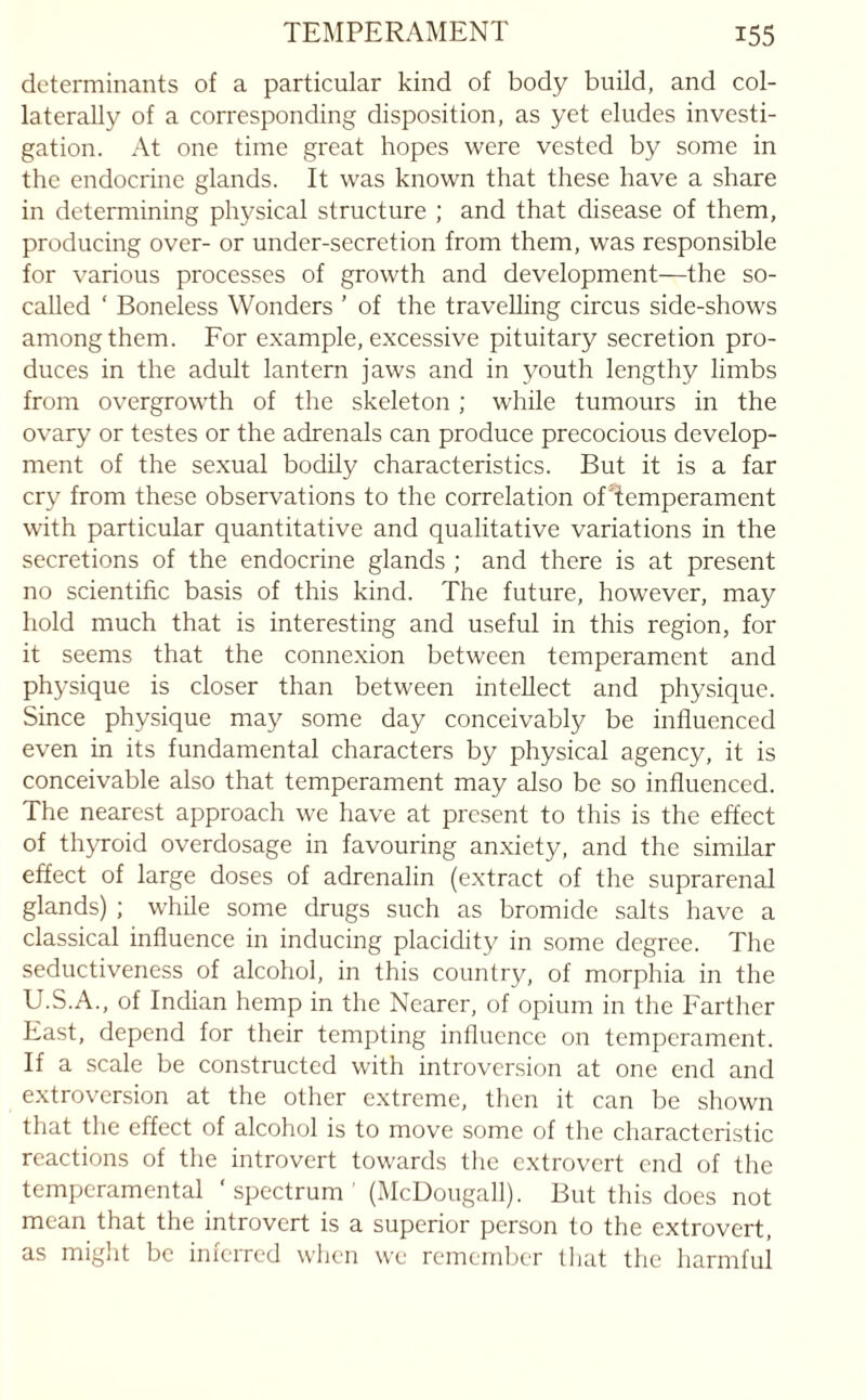 determinants of a particular kind of body build, and col¬ laterally of a corresponding disposition, as yet eludes investi¬ gation. At one time great hopes were vested by some in the endocrine glands. It was known that these have a share in determining physical structure ; and that disease of them, producing over- or under-secretion from them, was responsible for various processes of growth and development—the so- called ‘ Boneless Wonders ’ of the travelling circus side-shows among them. For example, excessive pituitary secretion pro¬ duces in the adult lantern jaws and in youth lengthy limbs from overgrowth of the skeleton ; while tumours in the ovary or testes or the adrenals can produce precocious develop¬ ment of the sexual bodily characteristics. But it is a far cry from these observations to the correlation of Temperament with particular quantitative and qualitative variations in the secretions of the endocrine glands ; and there is at present no scientific basis of this kind. The future, however, may hold much that is interesting and useful in this region, for it seems that the connexion between temperament and physique is closer than between intellect and physique. Since physique may some day conceivably be influenced even in its fundamental characters by physical agency, it is conceivable also that temperament may also be so influenced. The nearest approach we have at present to this is the effect of thyroid overdosage in favouring anxiety, and the similar effect of large doses of adrenalin (extract of the suprarenal glands) ; while some drugs such as bromide salts have a classical influence in inducing placidity in some degree. The seductiveness of alcohol, in this country, of morphia in the U.S.A., of Indian hemp in the Nearer, of opium in the Farther East, depend for their tempting inllucnce on temperament. If a scale be constructed with introversion at one end and extroversion at the other extreme, then it can be shown that the effect of alcohol is to move some of the characteristic reactions of the introvert towards the extrovert end of the temperamental ‘spectrum' (McDougall). But this does not mean that the introvert is a superior person to the extrovert, as might be inferred when we remember that the harmful