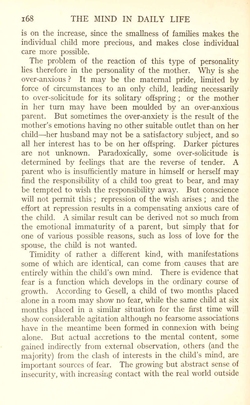 is on the increase, since the smallness of families makes the individual child more precious, and makes close individual care more possible. The problem of the reaction of this type of personality lies therefore in the personality of the mother. Why is she over-anxious ? It may be the maternal pride, limited by force of circumstances to an only child, leading necessarily to over-solicitude for its solitary offspring ; or the mother in her turn may have been moulded by an over-anxious parent. But sometimes the over-anxiety is the result of the mother’s emotions having no other suitable outlet than on her child—her husband may not be a satisfactory subject, and so all her interest has to be on her offspring. Darker pictures are not unknown. Paradoxically, some over-solicitude is determined by feelings that are the reverse of tender. A parent who is insufficiently mature in himself or herself may find the responsibility of a child too great to bear, and may be tempted to wish the responsibility away. But conscience will not permit this ; repression of the wish arises ; and the effort at repression results in a compensating anxious care of the child. A similar result can be derived not so much from the emotional immaturity of a parent, but simply that for one of various possible reasons, such as loss of love for the spouse, the child is not wanted. Timidity of rather a different kind, with manifestations some of which are identical, can come from causes that are entirely within the child’s own mind. There is evidence that fear is a function which develops in the ordinary course of growth. According to Gesell, a child of two months placed alone in a room may show no fear, while the same child at six months placed in a similar situation for the first time will show considerable agitation although no fearsome associations have in the meantime been formed in connexion with being alone. But actual accretions to the mental content, some gained indirectly from external observation, others (and the majority) from the clash of interests in the child’s mind, are important sources of fear. The growing but abstract sense of insecurity, with increasing contact with the real world outside