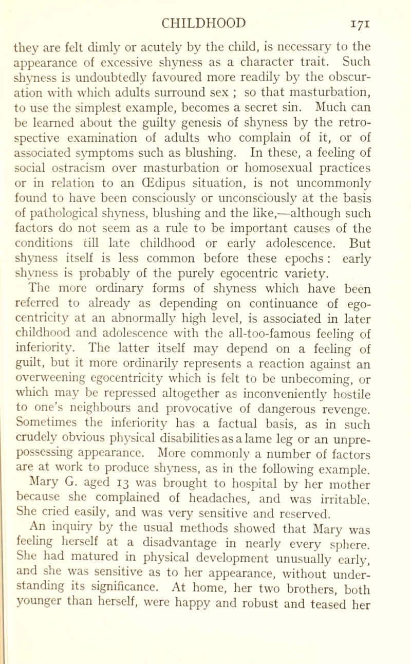 they are felt dimly or acutely by the child, is necessary to the appearance of excessive shyness as a character trait. Such shyness is undoubtedly favoured more readily by the obscur¬ ation with which adults surround sex ; so that masturbation, to use the simplest example, becomes a secret sin. Much can be learned about the guilty genesis of shyness by the retro¬ spective examination of adults who complain of it, or of associated symptoms such as blushing. In these, a feeling of social ostracism over masturbation or homosexual practices or in relation to an CEdipus situation, is not uncommonly found to have been consciously or unconsciously at the basis of pathological shyness, blushing and the like,—although such factors do not seem as a rule to be important causes of the conditions cill late childhood or early adolescence. But shyness itself is less common before these epochs : early shyness is probably of the purely egocentric variety. The more ordinary forms of shyness which have been referred to already as depending on continuance of ego- centricity at an abnormally high level, is associated in later childhood and adolescence with the all-too-famous feeling of inferiority. The latter itself may depend on a feeling of guilt, but it more ordinarily represents a reaction against an overweening egocentricity which is felt to be unbecoming, or which may be repressed altogether as inconveniently hostile to one’s neighbours and provocative of dangerous revenge. Sometimes the inferiority has a factual basis, as in such crudely obvious physical disabilities as a lame leg or an unpre¬ possessing appearance. More commonly a number of factors are at work to produce shyness, as in the following example. Mary G. aged 13 was brought to hospital by her mother because she complained of headaches, and was irritable. She cried easily, and was very sensitive and reserved. An inquiry by the usual methods showed that Mary was feeling herself at a disadvantage in nearly every sphere. She had matured in physical development unusually early, and she was sensitive as to her appearance, without under¬ standing its significance. At home, her two brothers, both younger than herself, were happy and robust and teased her