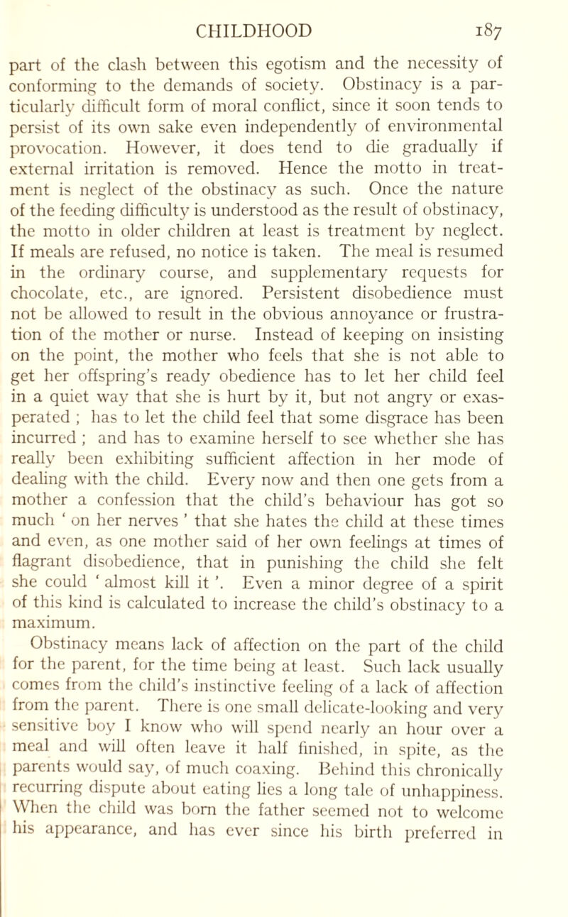 part of the clash between this egotism and the necessity of conforming to the demands of society. Obstinacy is a par¬ ticularly difficult form of moral conflict, since it soon tends to persist of its own sake even independently of environmental provocation. However, it does tend to die gradually if external irritation is removed. Hence the motto in treat¬ ment is neglect of the obstinacy as such. Once the nature of the feeding difficulty is understood as the result of obstinacy, the motto in older children at least is treatment by neglect. If meals are refused, no notice is taken. The meal is resumed in the ordinary course, and supplementary requests for chocolate, etc., are ignored. Persistent disobedience must not be allowed to result in the obvious annoyance or frustra¬ tion of the mother or nurse. Instead of keeping on insisting on the point, the mother who feels that she is not able to get her offspring’s ready obedience has to let her child feel in a quiet way that she is hurt by it, but not angry or exas¬ perated ; has to let the child feel that some disgrace has been incurred ; and has to examine herself to see whether she has really been exhibiting sufficient affection in her mode of dealing with the child. Every now and then one gets from a mother a confession that the child’s behaviour has got so much ‘ on her nerves ’ that she hates the child at these times and even, as one mother said of her own feelings at times of flagrant disobedience, that in punishing the child she felt she could ‘ almost kill it ’. Even a minor degree of a spirit of this kind is calculated to increase the child’s obstinacy to a maximum. Obstinacy means lack of affection on the part of the child for the parent, for the time being at least. Such lack usually comes from the child’s instinctive feeling of a lack of affection from the parent. There is one small delicate-looking and very sensitive boy I know who will spend nearly an hour over a meal and will often leave it half finished, in spite, as the parents would say, of much coaxing. Behind this chronically recurring dispute about eating lies a long tale of unhappiness. When the child was born the father seemed not to welcome his appearance, and has ever since his birth preferred in