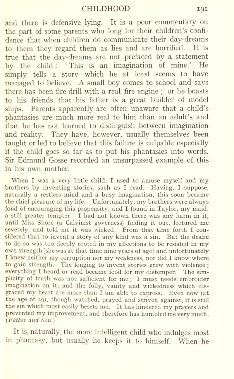 and there is defensive lying. It is a poor commentary on the part of some parents who long for their children’s confi¬ dence that when children do communicate their day-dreams to them they regard them as lies and are horrified. It is true that the day-dreams are not prefaced by a statement by the child: ‘ This is an imagination of mine.' He simply tells a story which he at least seems to have managed to believe. A small boy comes to school and says there has been fire-drill with a real fire engine ; or he boasts to his friends that his father is a great builder of model ships. Parents apparently are often unaware that a child’s phantasies are much more real to him than an adult’s and that he has not learned to distinguish between imagination and reality. They have, however, usually themselves been taught or led to believe that this failure is culpable especially if the child goes so far as to put his phantasies into words. Sir Edmund Gosse recorded an unsurpassed example of this in his own mother. When I was a very little child, I used to amuse myself and my brothers by inventing stories, such as I read. Having, I suppose, naturally a restless mind and a busy imagination, this soon became the chief pleasure of my life. Unfortunately, my brothers were always fond of encouraging this propensity, and I found in Taylor, my maid, a still greater tempter. I had not known there was any harm in it, until Miss Shore (a Calvinist governess) finding it out, lectured me severely, and told me it was wicked. From that time forth I con¬ sidered that to invent a story of any kind was a sin. But the desire to do so was too deeply rooted in my affections to be resisted in my own strength [she was at that time nine years of age] and unfortunately I knew neither my corruption nor my weakness, nor did I know where to gain strength. The longing to invent stories grew with violence ; everything I heard or read became food for my distemper. The sim¬ plicity of truth was not sufficient for me ; I must needs embroider imagination on it, and the folly, vanity and wickedness which dis¬ graced my heart are more than I am able to express. Even now (at the age of 29), though watched, prayed and striven against, it is still the sin which most easily besets me. It has hindered my prayers and prevented my improvement, and therefore has humbled me very much. (Father and Son.) It is, naturally, the more intelligent child who indulges most in phantasy, but usually he keeps it to himself. When he