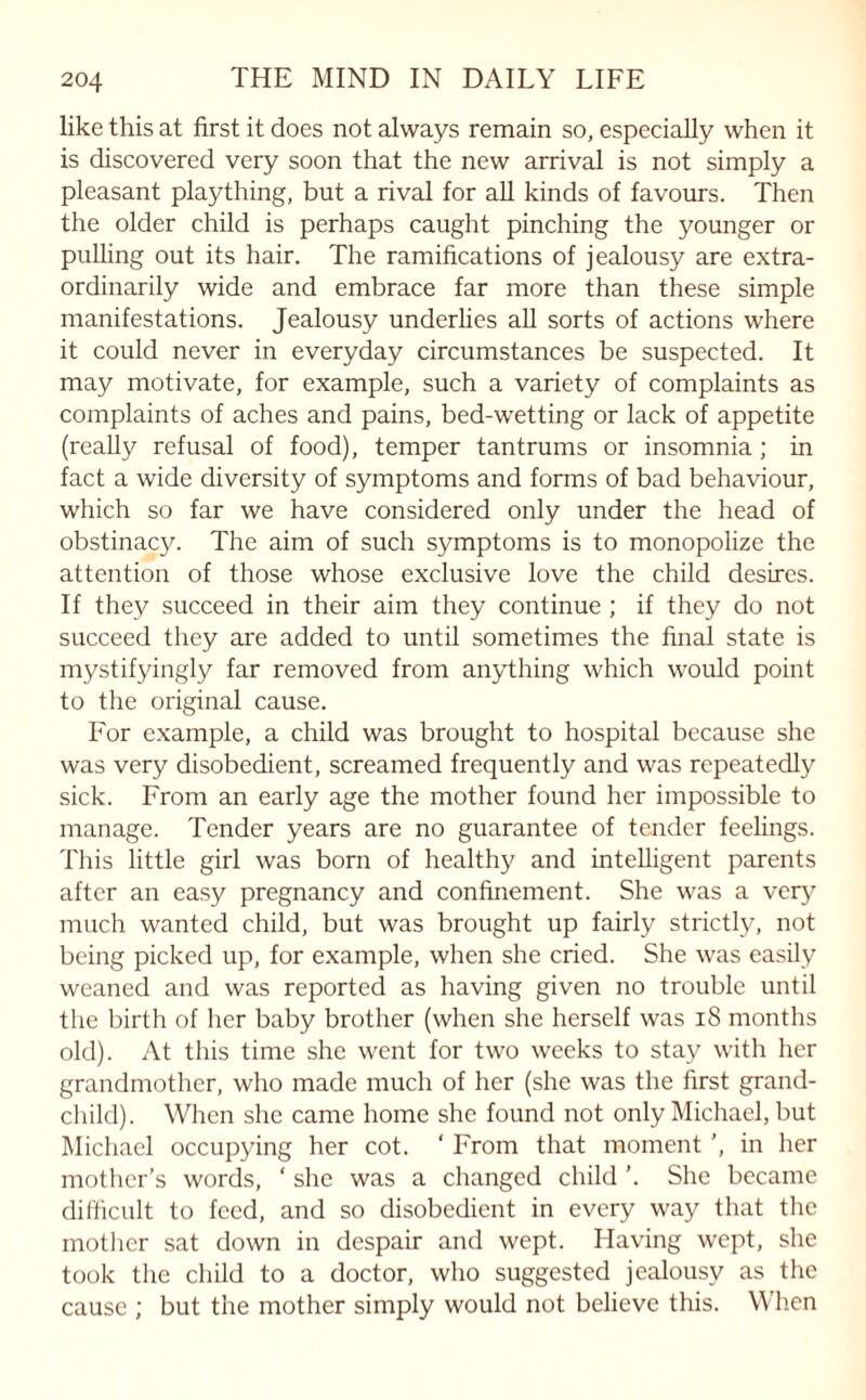 like this at first it does not always remain so, especially when it is discovered very soon that the new arrival is not simply a pleasant plaything, but a rival for all kinds of favours. Then the older child is perhaps caught pinching the younger or pulling out its hair. The ramifications of jealousy are extra¬ ordinarily wide and embrace far more than these simple manifestations. Jealousy underlies all sorts of actions where it could never in everyday circumstances be suspected. It may motivate, for example, such a variety of complaints as complaints of aches and pains, bed-wetting or lack of appetite (really refusal of food), temper tantrums or insomnia ; in fact a wide diversity of symptoms and forms of bad behaviour, which so far we have considered only under the head of obstinacy. The aim of such symptoms is to monopolize the attention of those whose exclusive love the child desires. If they succeed in their aim they continue ; if they do not succeed they are added to until sometimes the final state is mystifyingly far removed from anything which would point to the original cause. For example, a child was brought to hospital because she was very disobedient, screamed frequently and was repeatedly sick. From an early age the mother found her impossible to manage. Tender years are no guarantee of tender feelings. This little girl was born of healthy and intelligent parents after an easy pregnancy and confinement. She was a very much wanted child, but was brought up fairly strictly, not being picked up, for example, when she cried. She was easily weaned and was reported as having given no trouble until the birth of her baby brother (when she herself was 18 months old). At this time she went for two weeks to stay with her grandmother, who made much of her (she was the first grand¬ child). When she came home she found not only Michael, but Michael occupying her cot. ‘ From that moment ', in her mother’s words, ‘ she was a changed child ’. She became difficult to feed, and so disobedient in every way that the mother sat down in despair and wept. Having wept, she took the child to a doctor, who suggested jealousy as the cause ; but the mother simply would not believe this. When