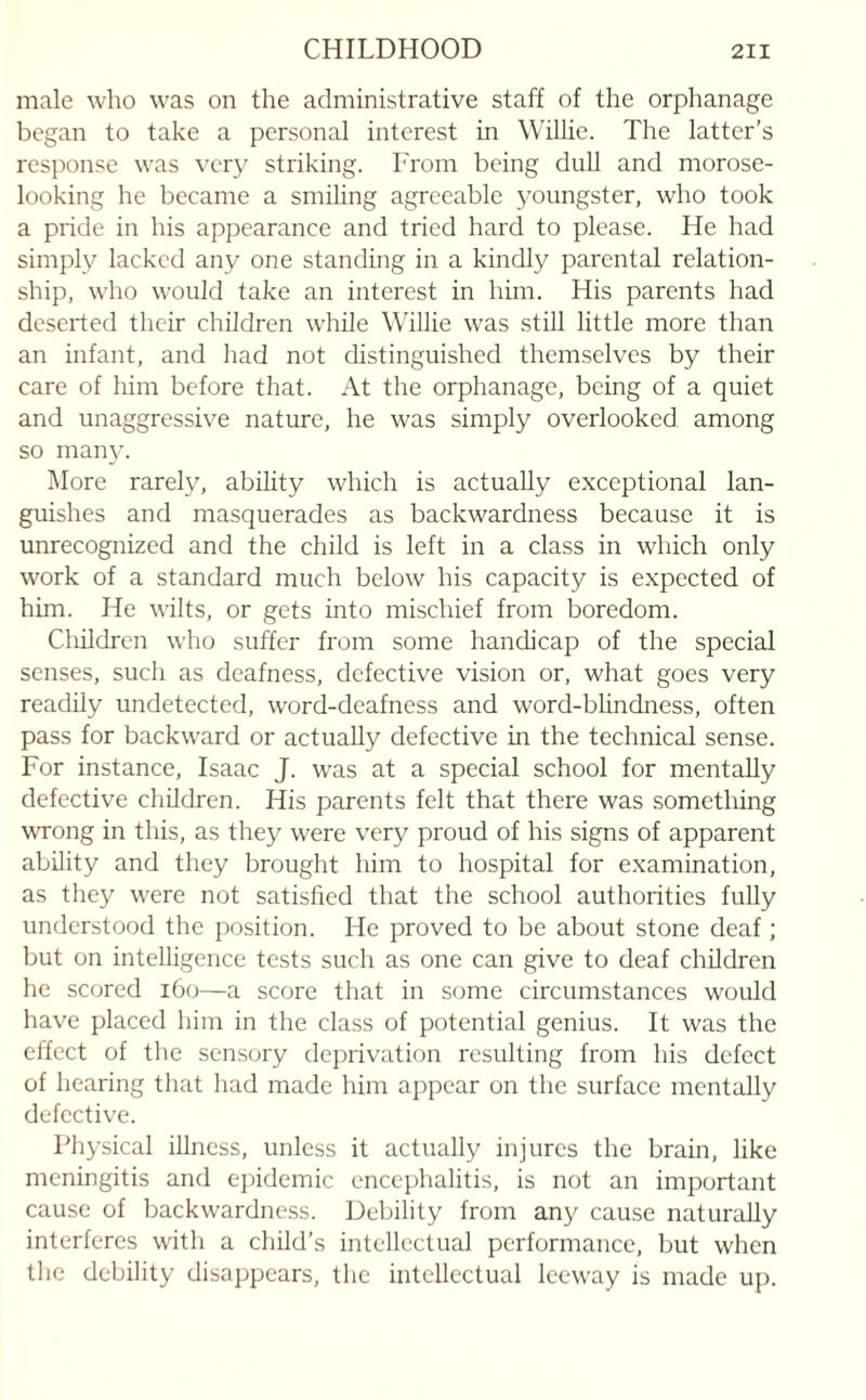 male who was on the administrative staff of the orphanage began to take a personal interest in Willie. The latter’s response was very striking. From being dull and morose- looking he became a smiling agreeable youngster, who took a pride in his appearance and tried hard to please. He had simply lacked any one standing in a kindly parental relation¬ ship, who would take an interest in him. His parents had deserted their children while Willie was still little more than an infant, and had not distinguished themselves by their care of him before that. At the orphanage, being of a quiet and unaggressive nature, he was simply overlooked among so many. More rarely, ability which is actually exceptional lan¬ guishes and masquerades as backwardness because it is unrecognized and the child is left in a class in which only work of a standard much below his capacity is expected of him. He wilts, or gets into mischief from boredom. Children who suffer from some handicap of the special senses, such as deafness, defective vision or, what goes very readily undetected, word-deafness and word-blindness, often pass for backward or actually defective in the technical sense. For instance, Isaac J. was at a special school for mentally defective children. His parents felt that there was something wrong in this, as they were very proud of his signs of apparent ability and they brought him to hospital for examination, as they were not satisfied that the school authorities fully understood the position. He proved to be about stone deaf; but on intelligence tests such as one can give to deaf children he scored 160—a score that in some circumstances would have placed him in the class of potential genius. It was the effect of the sensory deprivation resulting from his defect of hearing that had made him appear on the surface mentally defective. Physical illness, unless it actually injures the brain, like meningitis and epidemic encephalitis, is not an important cause of backwardness. Debility from any cause naturally interferes with a child’s intellectual performance, but when the debility disappears, the intellectual leeway is made up.