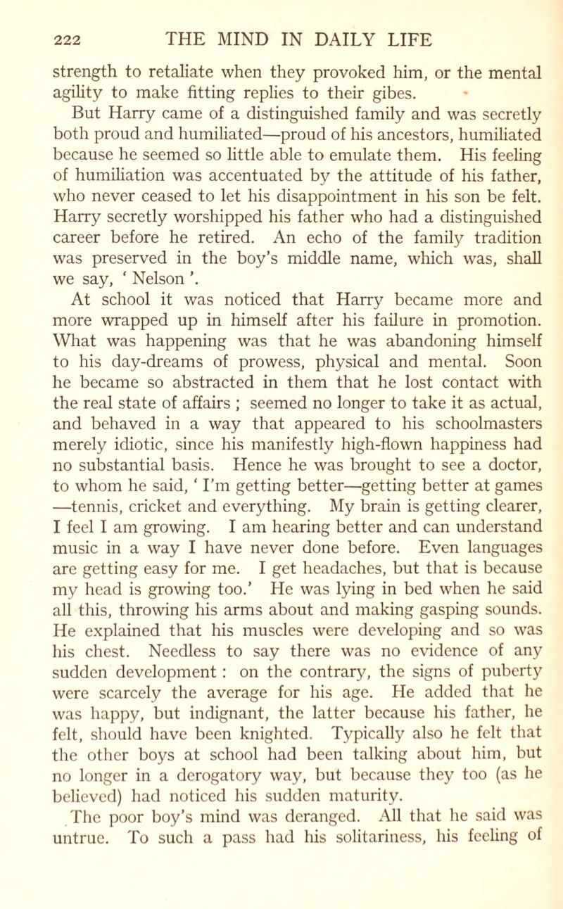 strength to retaliate when they provoked him, or the mental agility to make fitting replies to their gibes. But Harry came of a distinguished family and was secretly both proud and humiliated—proud of his ancestors, humiliated because he seemed so little able to emulate them. His feeling of humiliation was accentuated by the attitude of his father, who never ceased to let his disappointment in his son be felt. Harry secretly worshipped his father who had a distinguished career before he retired. An echo of the family tradition was preserved in the boy’s middle name, which was, shall we say, ‘ Nelson ’. At school it was noticed that Harry became more and more wrapped up in himself after his failure in promotion. What was happening was that he was abandoning himself to his day-dreams of prowess, physical and mental. Soon he became so abstracted in them that he lost contact with the real state of affairs ; seemed no longer to take it as actual, and behaved in a way that appeared to his schoolmasters merely idiotic, since his manifestly high-flown happiness had no substantial basis. Hence he was brought to see a doctor, to whom he said, ‘ I’m getting better—getting better at games —tennis, cricket and everything. My brain is getting clearer, I feel I am growing. I am hearing better and can understand music in a way I have never done before. Even languages are getting easy for me. I get headaches, but that is because my head is growing too.’ He was lying in bed when he said all this, throwing his arms about and making gasping sounds. He explained that his muscles were developing and so was his chest. Needless to say there was no evidence of any sudden development: on the contrary, the signs of puberty were scarcely the average for his age. He added that he was happy, but indignant, the latter because his father, he felt, should have been knighted. Typically also he felt that the other boys at school had been talking about him, but no longer in a derogatory way, but because they too (as he believed) had noticed his sudden maturity. The poor boy’s mind was deranged. All that he said was untrue. To such a pass had his solitariness, his feeling of