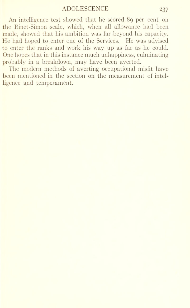 2 37 An intelligence test showed that he scored 89 per cent on the Binet-Simon scale, which, when all allowance had been made, showed that his ambition was far beyond his capacity. He had hoped to enter one of the Services. He was advised to enter the ranks and work his way up as far as he could. One hopes that in this instance much unhappiness, culminating probably in a breakdown, may have been averted. The modern methods of averting occupational misfit have been mentioned in the section on the measurement of intel¬ ligence and temperament.