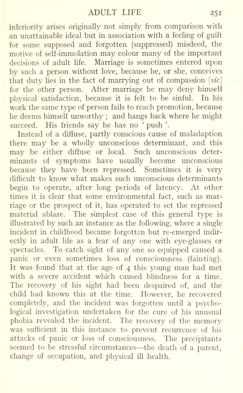 inferiority arises originally not simply from comparison with an unattainable ideal but in association with a feehng of guilt for some supposed and forgotten (suppressed) misdeed, the motive of self-immolation may colour many of the important decisions of adult life. Marriage is sometimes entered upon by such a person without love, because he, or she, conceives that duty lies in the fact of marrying out of compassion [szc] for the other person. After marriage he may deny himself physical satisfaction, because it is felt to be sinful. In his work the same type of person fails to reach promotion, because he deems himself unworthy ; and hangs back where he might succeed. His friends say he has no ‘ push ’. Instead of a diffuse, partly conscious cause of maladaption there may be a wholly unconscious determinant, and this may be either diffuse or local. Such unconscious deter¬ minants of symptoms have usually become unconscious because they have been repressed. Sometimes it is very difficult to know what makes such unconscious determinants begin to operate, after long periods of latency. At other times it is clear that some environmental fact, such as mar¬ riage or the prospect of it, has operated to set the repressed material ablaze. The simplest case of this general type is illustrated by such an instance as the following, where a single incident in childhood became forgotten but re-emerged indir¬ ectly in adult life as a fear of any one with eye-glasses or spectacles. To catch sight of any one so equipped caused a panic or even sometimes loss of consciousness (fainting). It was found that at the age of 4 this young man had met with a severe accident which caused blindness for a time. The recovery of his sight had been despaired of, and the child had known this at the time. However, he recovered completely, and the incident was forgotten until a psycho¬ logical investigation undertaken for the cure of his unusual phobia revealed the incident. The recovery of the memory was sufficient in this instance to prevent recurrence of his attacks of panic or loss of consciousness. The precipitants seemed to be stressful circumstances—the death of a parent, change of occupation, and physical ill health.