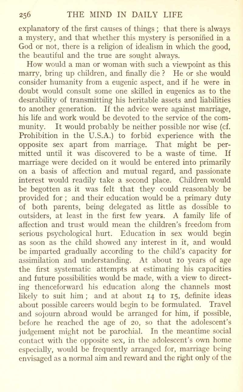 explanatory of the first causes of things ; that there is always a mystery, and that whether this mystery is personified in a God or not, there is a religion of idealism in which the good, the beautiful and the true are sought always. How would a man or woman with such a viewpoint as this marry, bring up children, and finally die ? He or she would consider humanity from a eugenic aspect, and if he were in doubt would consult some one skilled in eugenics as to the desirability of transmitting his heritable assets and Labilities to another generation. If the advice were against marriage, his life and work would be devoted to the service of the com¬ munity. It would probably be neither possible nor wise (cf. Prohibition in the U.S.A.) to forbid experience with the opposite sex apart from marriage. That might be per¬ mitted until it was discovered to be a waste of time. If marriage were decided on it would be entered into primarily on a basis of affection and mutual regard, and passionate interest would readily take a second place. Children would be begotten as it was felt that they could reasonably be provided for ; and their education would be a primary duty of both parents, being delegated as little as dossible to outsiders, at least in the first few years. A family life of affection and trust would mean the children's freedom from serious psychological hurt. Education in sex would begin as soon as the child showed any interest in it, and would be imparted gradually according to the child’s capacity for assimilation and understanding. At about 10 years of age the first systematic attempts at estimating his capacities and future possibilities would be made, with a view to direct¬ ing thenceforward his education along the channels most likely to suit him ; and at about 14 to 15, definite ideas about possible careers would begin to be formulated. Travel and sojourn abroad would be arranged for him, if possible, before he reached the age of 20, so that the adolescent’s judgement might not be parochial. In the meantime social contact with the opposite sex, in the adolescent’s own home especially, would be frequently arranged for, marriage being envisaged as a normal aim and reward and the right only of the