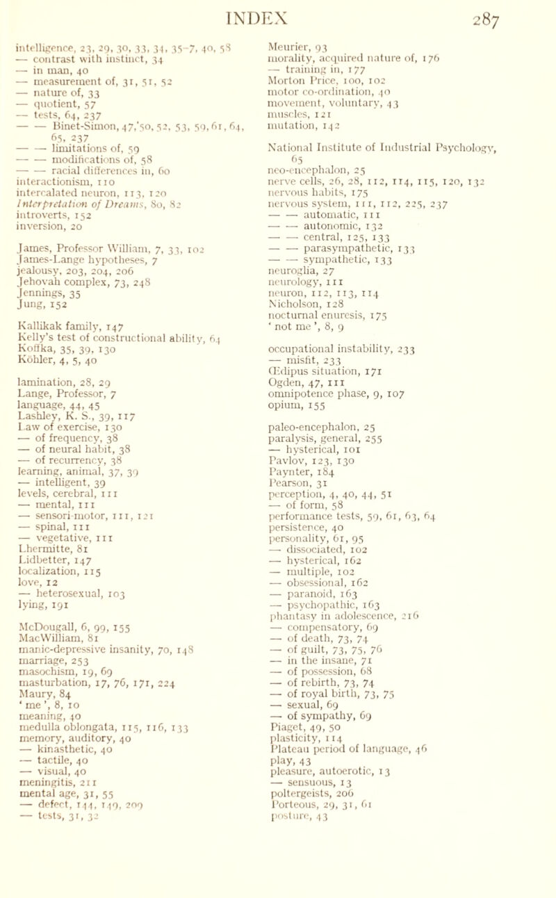 intelligence, 23, 29, 30, 33, 34, 35-7, 40, 38 — contrast with instinct, 34 -— in man, 40 — measurement of, 31, 51, 52 — nature of, 33 — quotient, 57 — tests, 64, 237 -Binet-Simon, 47/50,52, 53, 59, fir, 64, 65, 237 -limitations of, 59 — — modifications of, 58 •-- racial differences in, fio interactionism, no intercalated neuron, 113, 120 Interpretation of Dreams, 80, 82 introverts, 152 inversion, 20 James, Professor William, 7, 33, 102 James-Lange hypotheses, 7 jealousy, 203, 204, 206 Jehovah complex, 73, 248 Jennings, 35 Jung, 152 Kallikak family, 147 Kelly’s test of constructional ability, 64 Koffka, 35, 39, 130 Kohler, 4, 5, 40 lamination, 28, 29 Lange, Professor, 7 language, 44, 45 Lashley, K. S., 39, 117 Law of exercise, 130 — of frequency, 38 — of neural habit, 38 -—■ of recurrency, 38 learning, animal, 37, 39 — intelligent, 39 levels, cerebral, 111 — mental, 111 — sensori motor, in, 121 — spinal, in — vegetative, in Lhermitte, 81 Lidbetter, 147 localization, 115 love, 12 — heterosexual, 103 lying, 191 McDougall, 6, 99, 155 MacWilliam, 81 manic-depressive insanity, 70, 148 marriage, 253 masochism, 19, 69 masturbation, 17, 76, 171, 224 Maury, 84 ‘ me ’, 8, 10 meaning, 40 medulla oblongata, 115, nfi, 133 memory, auditory, 40 — kinasthetic, 40 — tactile, 40 — visual, 40 meningitis, 211 mental age, 31, 55 — defect, 144, 149, 209 — tests, 31, 32 Meurier, 93 morality, acquired nature of, 176 — training in, 177 Morton Price, 100, 102 motor co-ordination, 40 movement, voluntary, 43 muscles, 121 mutation, 142 National Institute of Industrial Psychology, f>5 neo-encephalon, 25 nerve cells, 26, 28, 112, 114, 115, 120, 132 nervous habits, 175 nervous system, hi, 112, 225, 237 -- automatic, hi — — autonomic, 132 -- central, 125, 133 -- parasympathetic, 133 -- sympathetic, 133 neuroglia, 27 neurology, m neuron, 112, 113, 114 Nicholson, 128 nocturnal enuresis, 175 ' not me ’, 8, 9 occupational instability, 233 —■ misfit, 233 (Edipus situation, 171 Ogden, 47, in omnipotence phase, 9, 107 opium, 155 paleo-encephalon, 25 paralysis, general, 255 — hysterical, 101 Pavlov, 123, 130 Paynter, 184 Pearson, 31 perception, 4, 40, 44, 51 —- of form, 58 performance tests, 59, 61, 63, 64 persistence, 40 personality, 61, 95 — dissociated, 102 — hysterical, 162 — multiple, 102 — obsessional, 162 — paranoid, 163 —- psychopathic, 163 phantasy in adolescence, 216 —- compensatory, 69 — of death, 73, 74 — of guilt, 73. 75, 76 — in the insane, 71 — of possession, 68 — of rebirth, 73, 74 — of royal birth, 73, 75 — sexual, 69 — of sympathy, 69 Piaget, 49, 50 plasticity, 114 Plateau period of language, 46 play, 43 pleasure, autoerotic, 13 — sensuous, 13 poltergeists, 206 Porteous, 29, 31, fii posture, 43