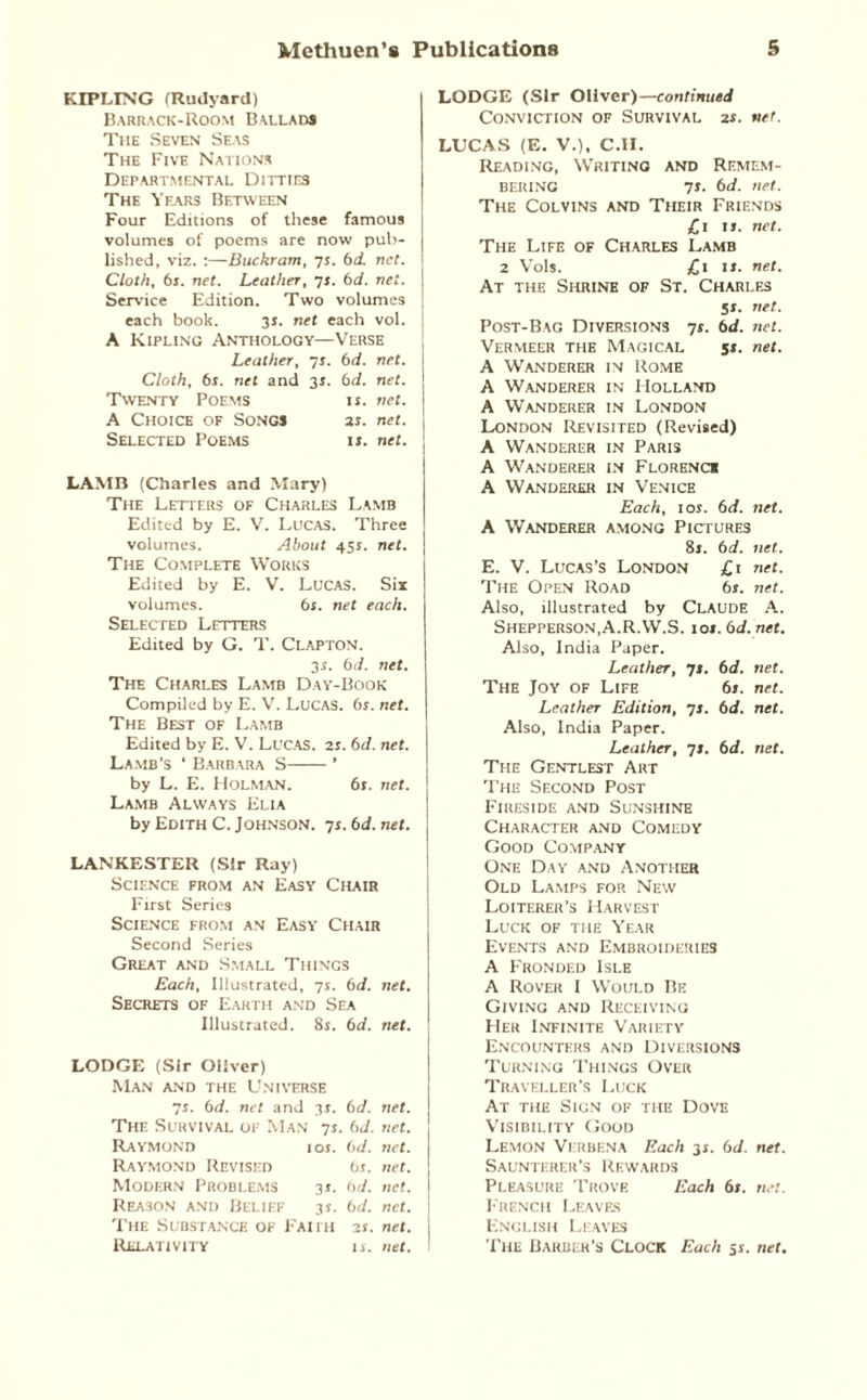 KIPLING (Rudyard) Barrack-Room Ballads The Seven Seas The Five Nations Departmental Ditties The Years Between Four Editions of these famous volumes of poems are now pub¬ lished, viz. :—Buckram, 7s. 6d. net. Cloth, 6s. net. Leather, 7j. 6d. net. Service Edition. Two volumes each book. 31. net each vol. A Kipling Anthology—Verse Leather, 71. 6d. net. Cloth, 61. net and 31. 6d. net. Twenty Poems ij. net. A Choice of Songs 2s. net. Selected Poems is. net. LAMB (Charles and Mary) The Letters of Charles Lamb Edited by E. V. Lucas. Three volumes. About 45s. net. The Complete Works Edited by E. V. Lucas. Six volumes. 6s. net each. Selected Letters Edited by G. T. Clapton. 3s. 6d. net. The Charles Lamb Day-Book Compiled by E. V. Lucas. 6s. net. The Best of Lamb Edited by E. V. Lucas. 2s. 6d. net. Lamb's ‘ Barbara S-’ by L. E. Holman. 61. net. Lamb Always Elia by Edith C. Johnson. 7s. 6d. net. LANKESTER (Sir Ray) Science from an Easy Chair First Series Science from an Easy Chair Second Series Great and Small Things Each, Illustrated, is. 6 d. net. Secrets of Earth and Sea Illustrated. 8j. 6 d. net. LODGE (Sir Oliver) Man and the Universe 71. 6d. net and 35. 6 d. net. The Survival of Man 75- 6 d. net. Raymond OS. 6 d. net. Raymond Revised 6 s. net. Modern Problems IS- 6 d. net. Reason and Belief 35. 6 d. net. The Substance of Faith 25. net. Relativity IS. net. LODGE (Sir Oliver)—continued Conviction of Survival 2s. net. LUCAS (E. V.), C.H. Reading, Writing and Remem¬ bering is. 6d. net. The Colvins and Their Friends £1 ij. net. The Life of Charles Lamb 2 Vols. £1 ij. net. At the Shrine of St. Charles 51. net. Post-Bag Diversions 7j. 6d. net. Vermeer the Magical 51. net. A Wanderer in Rome A Wanderer in Holland A Wanderer in London London Revisited (Revised) A Wanderer in Paris A Wanderer in Florence A Wanderer in Venice Each, ioj. 6d. net. A Wanderer among Pictures 8j. 6d. net. E. V. Lucas’s London £1 net. The Open Road 6s. net. Also, illustrated by Claude A. Shepperson.A.R.W.S. ioj. 6d.net. Also, India Paper. Leather, 7J. 6d. net. The Joy of Life 6j. net. Leather Edition, 71. 6d. net. Also, India Paper. Leather, 7J. 6d. net. The Gentlest Art The Second Post Fireside and Sunshine Character and Comedy Good Company One Day and Another Old Lamps for New Loiterer’s Harvest Luck of the Year Events and Embroideries A Fronded Isle A Rover I Would Be Giving and Receiving Her Infinite Variety Encounters and Diversions Turning Things Over Traveller’s Luck At the Sign of the Dove Visibility Good Lemon Verbena Each 3j. 6d. net. Saunterer’s Rewards Pleasure Trove Each 6s. net. French Leaves English Leaves The Barber’s Clock Each 5s. net.