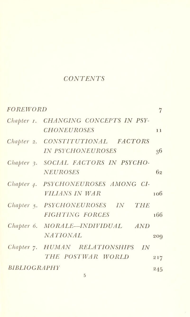 CONTENTS FOREWORD 7 Chapter i. CHANGING CONCEPTS IN CHON EU ROSES PSY- 11 Chapter 2. CONSTITUTIONAL FACTORS IN PSYCHONEUROSES 36 Chapter 5. SOCIAL FACTORS IN PSYCHO¬ NEUROSES 62 Chapter 7. PSYCHONEUROSES AMONG CI¬ VILIANS IN WAR 106 Chapter 5. PSYCHONEUROSES IN FIGHTING FORCES THE 1G6 Chapter 6. MO RA LE—IND1VID UAL NATIONAL AND 209 Chapter 7. H UMA N RELA T ION SHI PS THE POSTWAR WORLD IN 217 BIBLIOGRAPHY 245