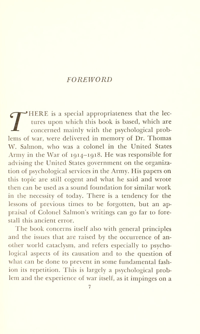 FOREWORD HERE is a special appropriateness that the lec¬ tures upon which this book is based, which are concerned mainly with the psychological prob¬ lems of war, were delivered in memory of Dr. Thomas W. Salmon, who was a colonel in the United States Army in the War of 1914-1918. He was responsible for advising the United States government on the organiza¬ tion of psychological services in the Army. His papers on this topic are still cogent and what he said and wrote then can be used as a sound foundation for similar work in the necessity of today. There is a tendency for the lessons of previous times to be forgotten, but an ap¬ praisal of Colonel Salmon’s writings can go far to fore¬ stall this ancient error. The book concerns itself also with general principles and the issues that are raised by the occurrence of an¬ other world cataclysm, and refers especially to psycho¬ logical aspects of its causation and to the question of what can be done to prevent in some fundamental fash¬ ion its repetition. This is largely a psychological prob¬ lem and the experience of war itself, as it impinges on a