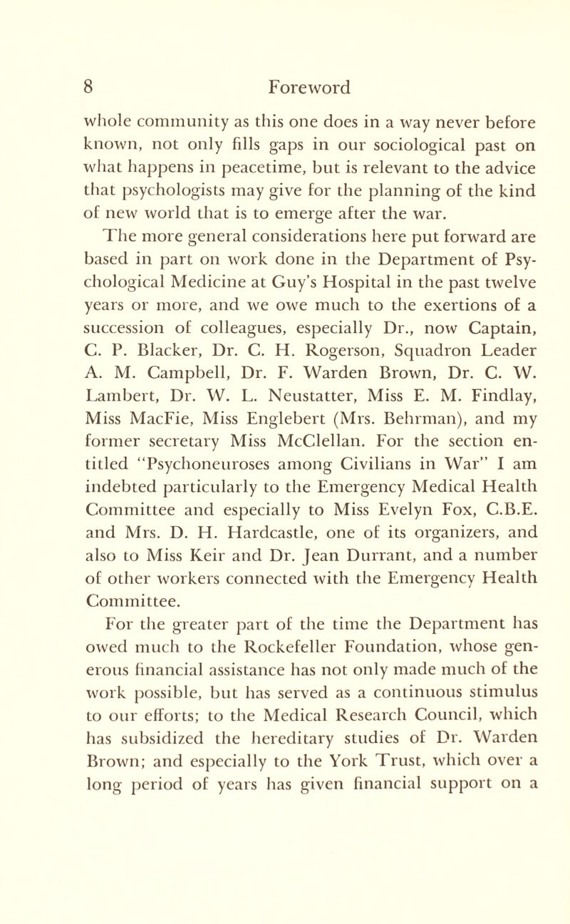 whole community as this one does in a way never before known, not only fills gaps in our sociological past on what happens in peacetime, but is relevant to the advice that psychologists may give for the planning of the kind of new world that is to emerge after the war. The more general considerations here put forward are based in part on work done in the Department of Psy¬ chological Medicine at Guy’s Hospital in the past twelve years or more, and we owe much to the exertions of a succession of colleagues, especially Dr., now Captain, C. P. Blacker, Dr. C. H. Rogerson, Squadron Leader A. M. Campbell, Dr. F. Warden Brown, Dr. C. W. Lambert, Dr. W. L. Neustatter, Miss E. M. Findlay, Miss MacFie, Miss Englebert (Mrs. Behrman), and my former secretary Miss McClellan. For the section en¬ titled “Psychoneuroses among Civilians in War” I am indebted particularly to the Emergency Medical Health Committee and especially to Miss Evelyn Fox, C.B.E. and Mrs. D. H. Hardcastle, one of its organizers, and also to Miss Keir and Dr. Jean Durrant, and a number of other workers connected with the Emergency Health Committee. For the greater part of the time the Department has owed much to the Rockefeller Foundation, whose gen¬ erous financial assistance has not only made much of the work possible, but has served as a continuous stimulus to our efforts; to the Medical Research Council, which has subsidized the hereditary studies of Dr. Warden Brown; and especially to the York Trust, which over a long period of years has given financial support on a