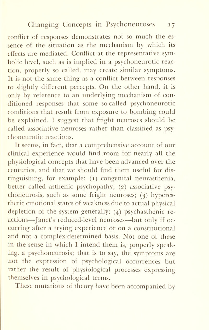 conflict of responses demonstrates not so much the es¬ sence of the situation as the mechanism by which its effects are mediated. Conflict at the representative sym¬ bolic level, such as is implied in a psychoneurotic reac¬ tion, properly so called, may create similar symptoms. It is not the same thing as a conflict between responses to slightly different percepts. On the other hand, it is only by reference to an underlying mechanism of con¬ ditioned responses that some so-called psychoneurotic conditions that result from exposure to bombing could be explained. I suggest that fright neuroses should be called associative neuroses rather than classified as psy¬ choneurotic reactions. It seems, in fact, that a comprehensive account of our clinical experience would find room for nearly all the physiological concepts that have been advanced over the centuries, and that we should find them useful for dis¬ tinguishing, for example: (1) congenital neurasthenia, better called asthenic psychopathy; (2) associative psy¬ choneurosis, such as some fright neuroses; (3) hyperes¬ thetic emotional states of weakness due to actual physical depletion of the system generally; (4) psychasthenic re¬ actions—Janet’s reduced-level neuroses—but only if oc¬ curring after a trying experience or on a constitutional and not a complex-determined basis. Not one of these in the sense in which I intend them is, properly speak¬ ing, a psychoneurosis; that is to say, the symptoms are not the expression of psychological occurrences but rather the result of physiological processes expressing themselves in psychological terms. These mutations of theory have been accompanied by