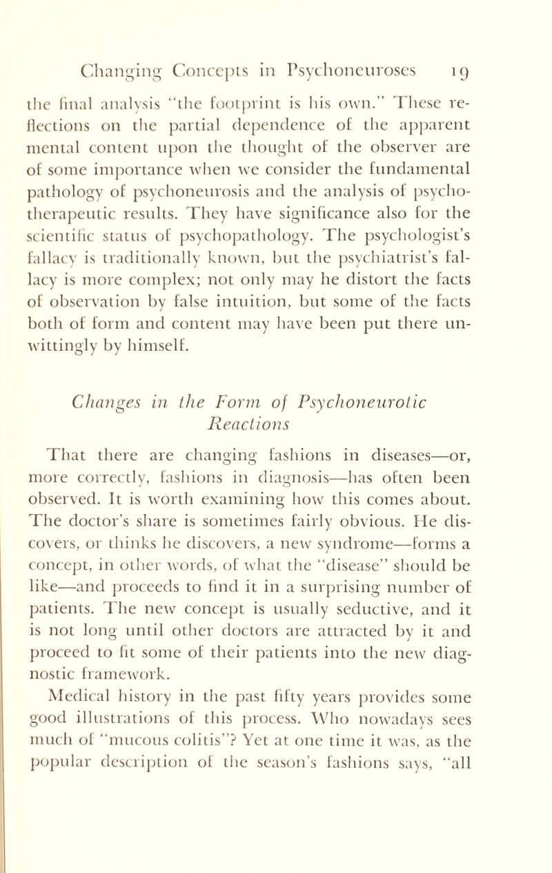 the final analysis “the footprint is his own. These re¬ flections on the partial dependence of the apparent mental content upon the thought of the observer are of some importance when we consider the fundamental pathology of psychoneurosis and the analysis of psycho¬ therapeutic results. They have significance also for the scientific status of psychopathology. The psychologist’s fallacy is traditionally known, but the psychiatrist’s fal¬ lacy is more complex; not only may he distort the facts of observation by false intuition, but some of the facts both of form and content may have been put there un¬ wittingly by himself. Changes in the Form of Psychoneurotic Reactions That there are changing fashions in diseases—or, more correctly, fashions in diagnosis—has often been observed. It is worth examining how this comes about. The doctor’s share is sometimes fairly obvious. Fie dis¬ covers, or thinks he discovers, a new syndrome—forms a concept, in other words, of what the “disease” should be like—and proceeds to find it in a surprising number of patients. The new concept is usually seductive, and it is not long until other doctors are attracted by it and proceed to (it some of their patients into the new diag¬ nostic framework. Medical history in the past fifty years provides some good illustrations of this process. Who nowadays sees much of “mucous colitis”? Yet at one time it was, as the popular description of the season’s fashions says, “all