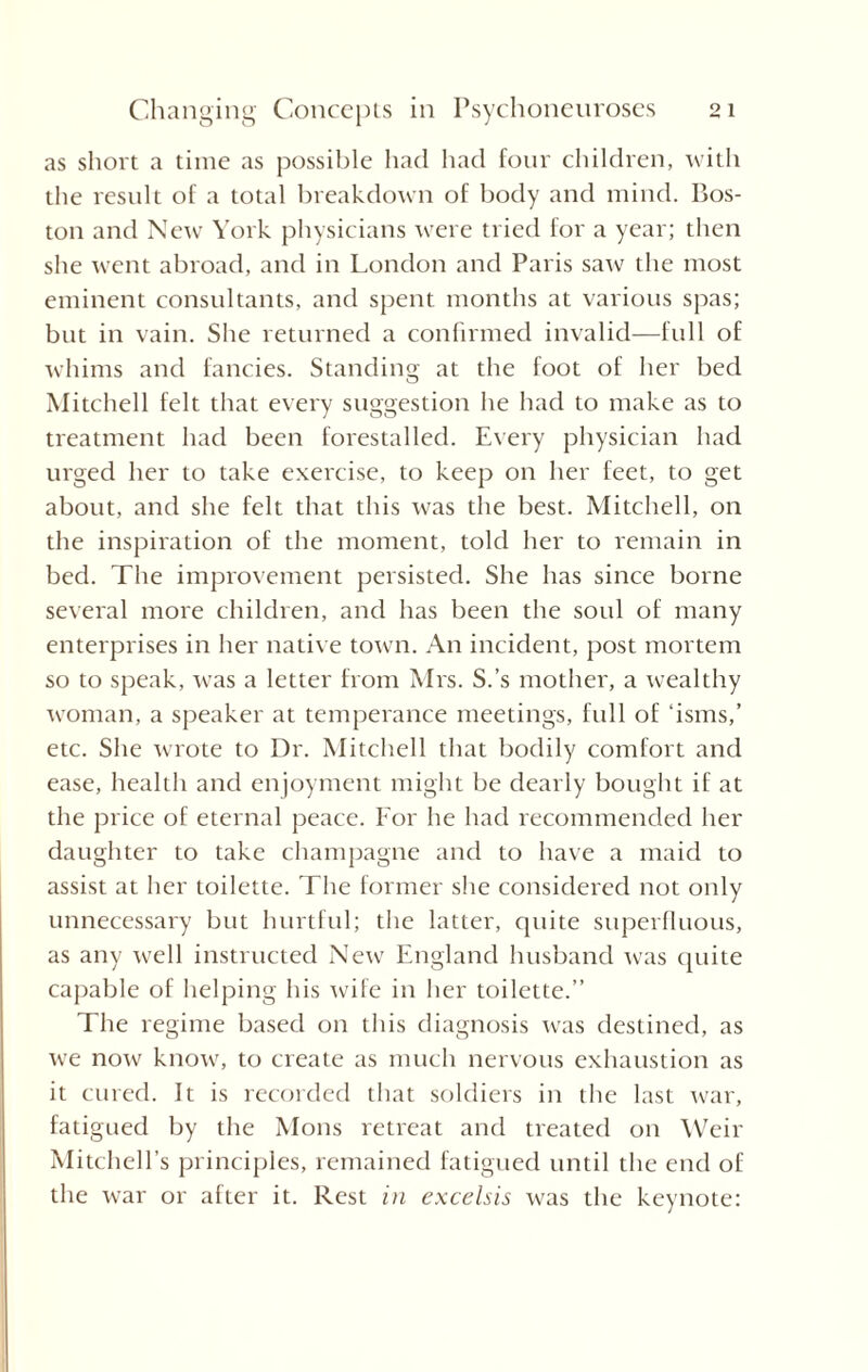 as short a time as possible had had four children, with the result of a total breakdown of body and mind. Bos¬ ton and New York physicians were tried for a year; then she went abroad, and in London and Paris saw the most eminent consultants, and spent months at various spas; but in vain. She returned a confirmed invalid—full of whims and fancies. Standing at the foot of her bed Mitchell felt that every suggestion he had to make as to treatment had been forestalled. Every physician had urged her to take exercise, to keep on her feet, to get about, and she felt that this was the best. Mitchell, on the inspiration of the moment, told her to remain in bed. The improvement persisted. She has since borne several more children, and has been the soul of many enterprises in her native town. An incident, post mortem so to speak, was a letter from Mrs. S.’s mother, a wealthy woman, a speaker at temperance meetings, full of ‘isms,’ etc. She wrote to Dr. Mitchell that bodily comfort and ease, health and enjoyment might be dearly bought if at the price of eternal peace. For he had recommended her daughter to take champagne and to have a maid to assist at her toilette. The former she considered not only unnecessary but hurtful; the latter, quite superfluous, as any well instructed New England husband was quite capable of helping his wife in her toilette.” The regime based on this diagnosis was destined, as we now know, to create as much nervous exhaustion as it cured. It is recorded that soldiers in the last war, fatigued by the Mons retreat and treated on Weir Mitchell’s principles, remained fatigued until the end of the war or after it. Rest in excelsis was the keynote: