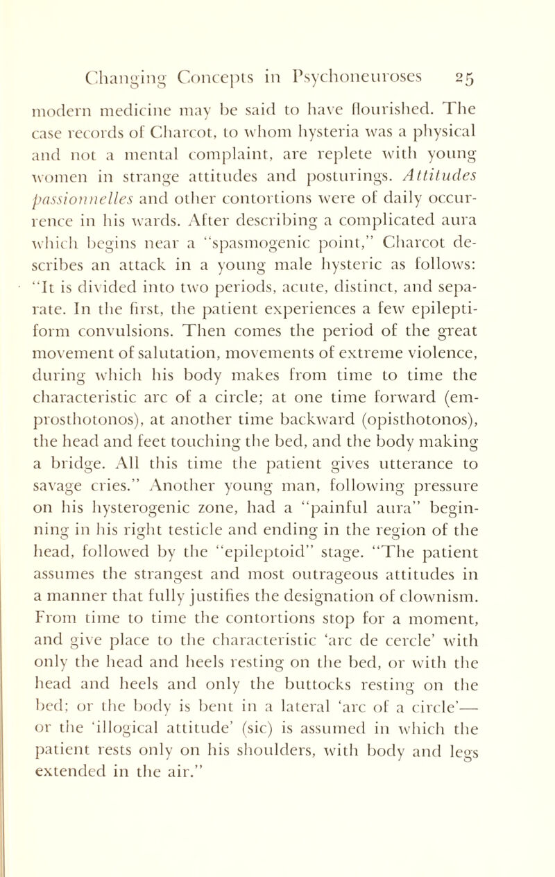 modern medicine may be said to have flourished. The case records of Charcot, to whom hysteria was a physical and not a mental complaint, are replete with young women in strange attitudes and posturings. Attitudes passionnelles and other contortions wrere of daily occur¬ rence in his wards. After describing a complicated aura which begins near a “spasmogenic point,” Charcot de¬ scribes an attack in a young male hysteric as follows: “It is divided into two periods, acute, distinct, and sepa¬ rate. In the first, the patient experiences a few epilepti¬ form convulsions. Then comes the period of the great movement of salutation, movements of extreme violence, during which his body makes from time to time the characteristic arc of a circle; at one time forward (em- prosthotonos), at another time backward (opisthotonos), the head and feet touching the bed, and the body making a bridge. All this time the patient gives utterance to savage cries.” Another young man, following pressure on his hysterogenic zone, had a “painful aura” begin¬ ning in his right testicle and ending in the region of the head, followed by the “epileptoid” stage. “The patient assumes the strangest and most outrageous attitudes in O O a manner that fully justifies the designation of clownism. From time to time the contortions stop for a moment, and give place to the characteristic ‘arc de cercle’ with only the head and heels resting on the bed, or with the head and heels and only the buttocks resting on the bed: or the body is bent in a lateral ‘arc of a circle’— or the ‘illogical attitude’ (sic) is assumed in which the patient rests only on his shoulders, with body and legs extended in the air.”