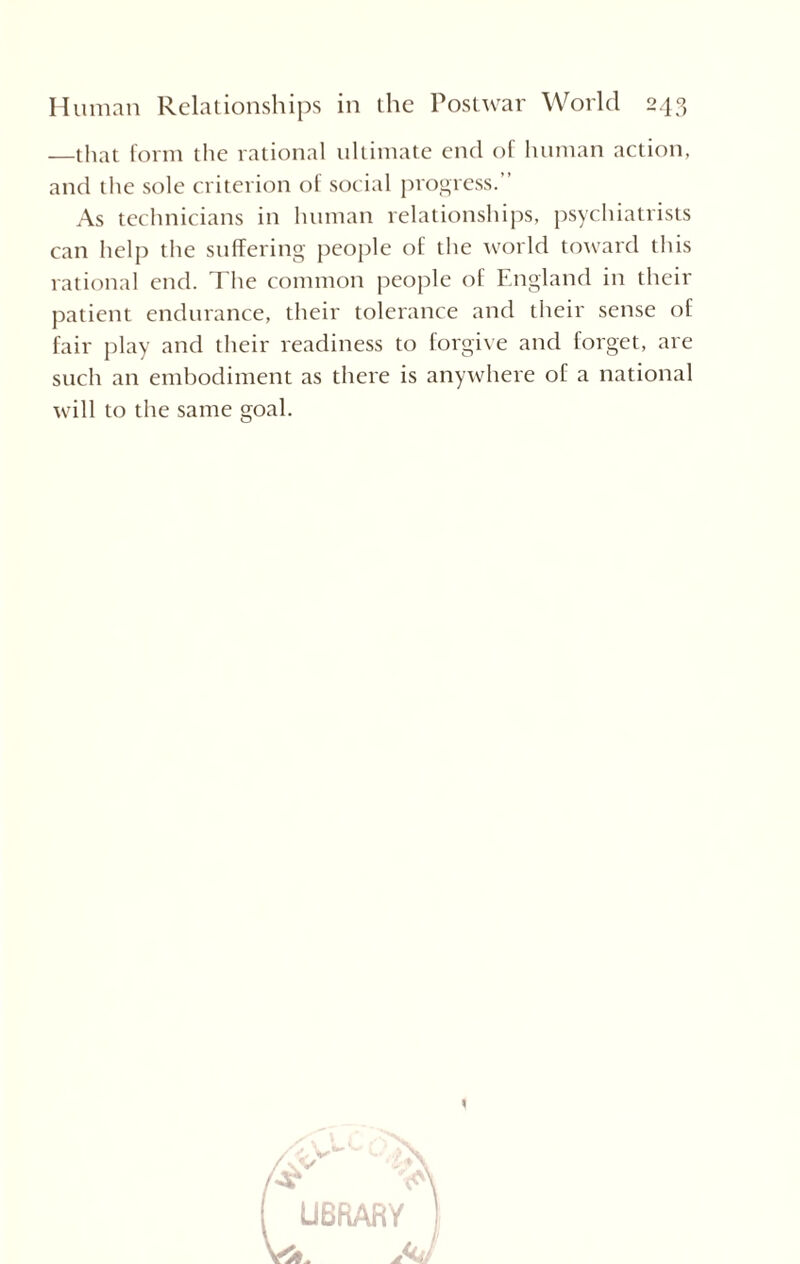 —that form the rational ultimate end of human action, and the sole criterion of social progress.” As technicians in human relationships, psychiatrists can help the suffering people of the world toward this rational end. The common people of England in their patient endurance, their tolerance and their sense of fair play and their readiness to forgive and forget, are such an embodiment as there is anywhere of a national will to the same goal.