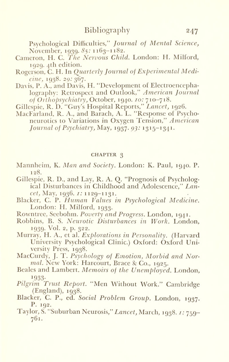 Psychological Difficulties,” Journal of Mental Science, November, 1939. 8y. 1163-1182. Cameron, H. C. The Nervous Child. London: H. Milford, 1929. 4th edition. Rogerson, C. H. In Quarterly Journal of Experimental Medi¬ cine, 1938. 29: 367. Davis. P. A., and Davis, H. “Development of Electroencepha¬ lography: Retrospect and Outlook,” American Journal of Orthopsychiatry, October, 1940.10: 710-718. Gillespie, R. D. “Guy’s Hospital Reports,” Lancet, 1926. MacFarland, R. A., and Barach, A. L. “Response of Psycho¬ neurotics to Variations in Oxygen Tension,” American Journal of Psychiatry, May, 1937. 93: 1315-1341. chapter 3 Mannheim, K. Man and Society. London: K. Paul, 1940. P. 128. Gillespie, R. D., and Lay, R. A. Q. “Prognosis of Psycholog¬ ical Disturbances in Childhood and Adolescence,” Lan- cet, May, 1936. 1: 1129-1131. Blacker, C. P. Human Values in Psychological Medicine. London: H. Milford, 1933. Rowntree, Seebohm. Poverty and Progress. London, 1941. Robbins, B. S. Neurotic Disturbances in Work. London, 1939. Vol. 2, p. 322. Murray, H. A., et al. Explorations in Personality. (Harvard University Psychological Clinic.) Oxford: Oxford Uni¬ versity Press, 1938. MacCurdy, J. T. Psychology of Emotion, Morbid and Nor- mal. New York: Harcourt, Brace & Co., 1925. Beales and Lambert. Memoirs of the Unemployed. London, 1933- Pilgrim Trust Report. “Men Without Work.” Cambridge (England), 1938. Blacker, C. P., ed. Social Problem Group. London, 1937. P. 192. Taylor, S. “Suburban Neurosis,” Lancet, March, 1938. /: 759- 761.