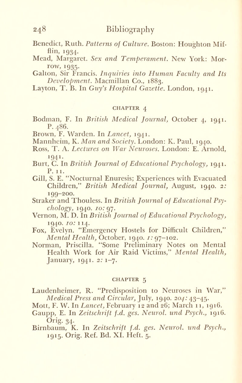 Benedict, Ruth. Patterns of Culture. Boston: Houghton Mif¬ flin, 1934- Mead, Margaret. Sex and Temperament. New York: Mor¬ row, 1935. Galton, Sir Francis. Inquiries into Human Faculty and Its Development. Macmillan Co., 1883. Layton, T. B. In Guy’s Hospital Gazette. London, 1941. CHAPTER 4 Bodman, F. In British Medical Journal, October 4, 1941. P. 486. Brown, F. Warden. In Lancet, 1941. Mannheim, K. Man and Society. London: K. Paul, 1940. Ross, T. A. Lectures on War Neuroses. London: E. Arnold, 1941- Burt, C. In British Journal of Educational Psychology, 1941. P. 11. Gill, S. E. “Nocturnal Enuresis; Experiences with Evacuated Children,” British Medical Journal, August, 1940. 2: 199-200. Straker and Thouless. In British Journal of Educational Psy¬ chology, 1940. 70:97. Vernon, M. D. In British Journal of Educational Psychology, 1940. 10: 114. Fox, Evelyn. “Emergency Hostels for Difficult Children,” Mental Health, October, 1940. 7:97-102. Norman, Priscilla. “Some Preliminary Notes on Mental Health Work for Air Raid Victims,” Mental Health, January, 1941. 2: 1-7. chapter 5 Laudenheimer, R. “Predisposition to Neuroses in War,” Medical Press and Circular, July, 1940. 204: 43-45. Mott, F. W. In Lancet, February 12 and 26; March 11, 1916. Gaupp, E. In Zeitschrift f.d. ges. Neurol, und Psych., 1916. Orig. 34. Birnbaum, K. In Zeitschrift f.d. ges. Neurol, und Psych., 1915. Orig. Ref. Bd. XI. Heft. 5.