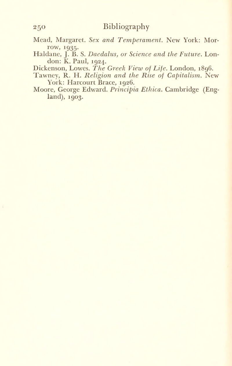 Mead, Margaret. Sex and Temperament. New York: Mor¬ row, 1935. Haldane, J. B. S. Daedalus, or Science and the Future. Lon¬ don: K. Paul, 1924. Dickenson, Lowes. The Greek View of Life. London, 1896. Tawney, R. H. Religion and the Rise of Capitalism. New York: Harcourt Brace, 1926. Moore, George Edward. Principia Ethica. Cambridge (Eng¬ land), 1903.