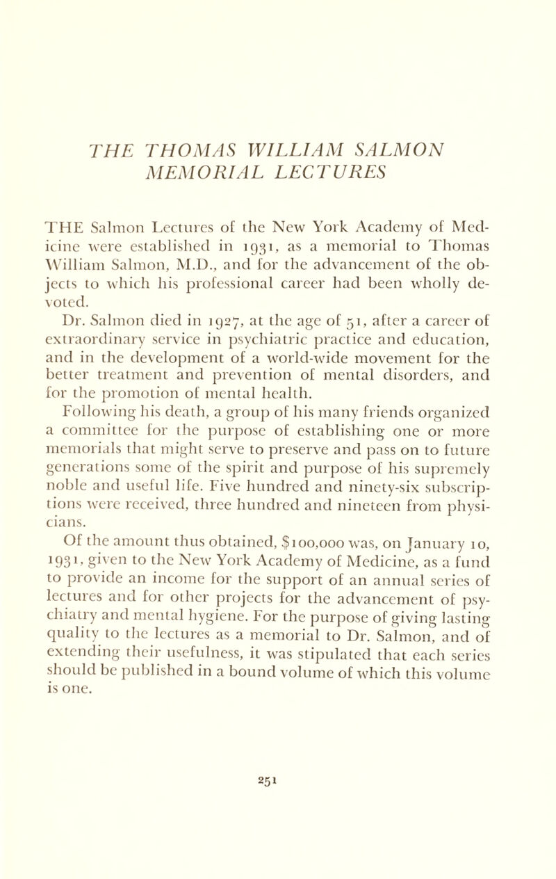 THE THOMAS WILLIAM SALMON MEMORIAL LECTURES THE Salmon Lectures of the New York Academy of Med¬ icine were established in 1931, as a memorial to Thomas William Salmon, M.D., and for the advancement of the ob¬ jects to which his professional career had been wholly de¬ voted. Dr. Salmon died in 1927, at the age of 51, after a career of extraordinary service in psychiatric practice and education, and in the development of a world-wide movement for the better treatment and prevention of mental disorders, and for the promotion of mental health. Following his death, a group of his many friends organized a committee for the purpose of establishing one or more memorials that might serve to preserve and pass on to future generations some of the spirit and purpose of his supremely noble and useftd life. Five hundred and ninety-six subscrip¬ tions were received, three hundred and nineteen from physi¬ cians. Of the amount thus obtained, §100,000 was, on January 10, 1931» given to the New York Academy of Medicine, as a fund to provide an income for the support of an annual series of lectures and for other projects for the advancement of psy¬ chiatry and mental hygiene. For the purpose of giving lasting quality to the lectures as a memorial to Dr. Salmon, and of extending their usefulness, it was stipulated that each series should be published in a bound volume of which this volume is one.