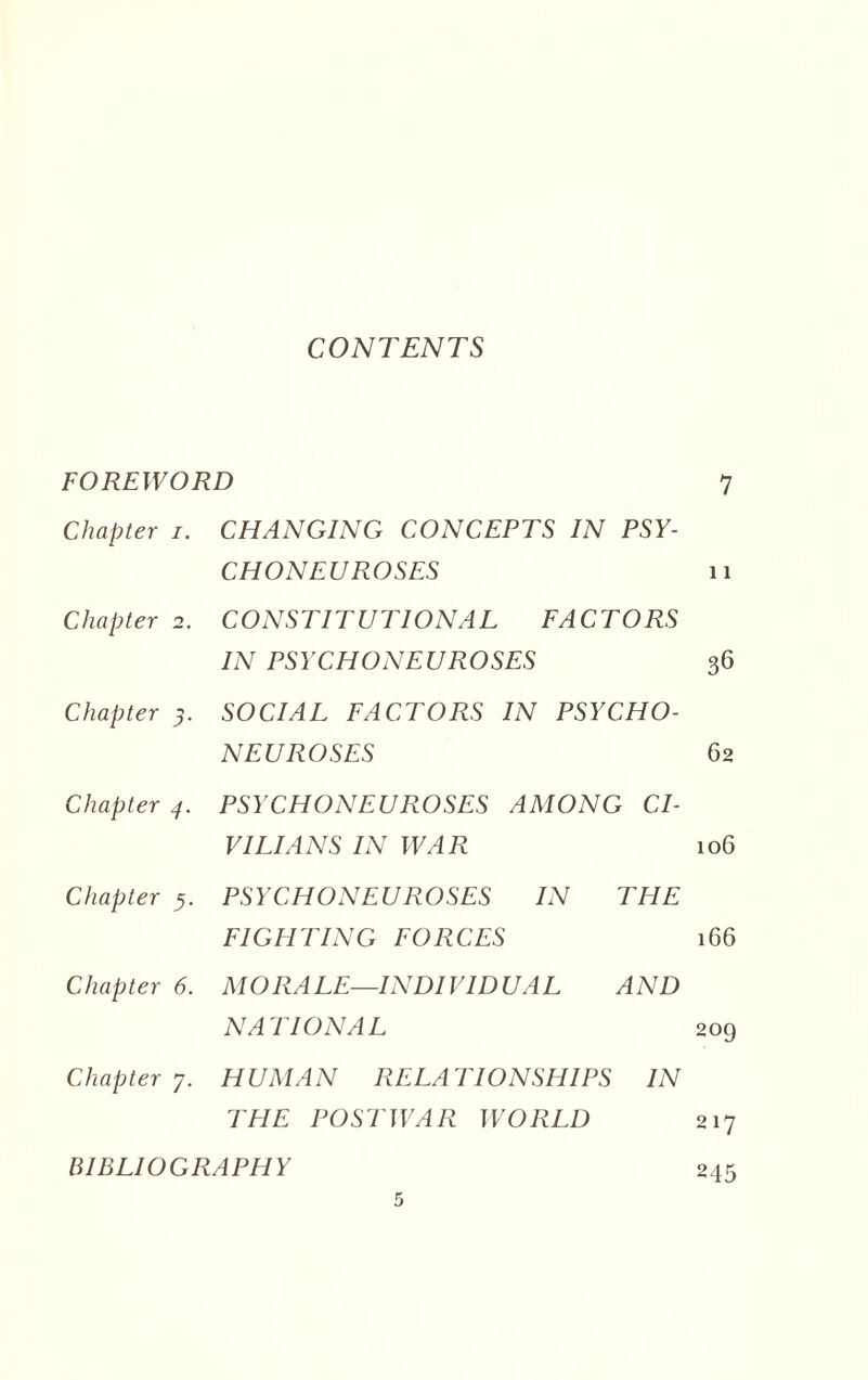 CONTENTS FOREWORD 7 Chapter /. CHANGING CONCEPTS IN PSY¬ CHONEUROSES 11 Chapter 2. CONSTITUTIONAL FACTORS IN PSYCHONEUROSES 36 Chapter 3. SOCIAL FACTORS IN PSYCHO¬ NEUROSES 62 Chapter 4. PSYCHONEUROSES AMONG CI¬ VILIANS IN WAR 106 Chapter 5. PSYCHONEUROSES IN THE FIGHTING FORCES 166 Chapter 6. MORALE—INDIVIDUAL AND NATIONAL 209 Chapter 7. HUMAN RELATIONSHIPS IN THE POSTWAR WORLD 217 BIBLIOGRAPHY 245