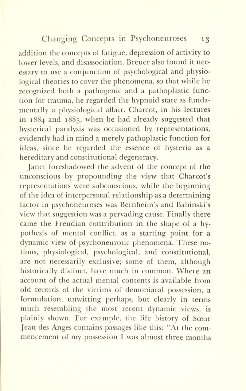 addition the concepts of fatigue, depression of activity to lower levels, and disassociation. Brener also found it nec¬ essary to use a conjunction of psychological and physio¬ logical theories to cover the phenomena, so that while he recognized both a pathogenic and a pathoplastic func¬ tion for trauma, he regarded the hypnoid state as funda¬ mentally a physiological affair. Charcot, in his lectures in 1884 and 1885, when he had already suggested that hysterical paralysis was occasioned by representations, evidently had in mind a merely pathoplastic function for ideas, since he regarded the essence of hysteria as a hereditary and constitutional degeneracy. Janet foreshadowed the advent of the concept of the unconscious by propounding the view that Charcot’s representations were subconscious, while the beginning of the idea of interpersonal relationship as a determining factor in psychoneuroses was Bernheim’s and Babinski's view that suggestion was a pervading cause. Finally there came the Freudian contribution in the shape of a hy¬ pothesis of mental conflict, as a starting point for a dynamic view of psychoneurotic phenomena. These no¬ tions, physiological, psychological, and constitutional, are not necessarily exclusive; some of them, although historically distinct, have much in common. Where an account of the actual mental contents is available from old records of the victims of demoniacal possession, a formulation, unwitting perhaps, but clearly in terms much resembling the most recent dynamic views, is plainly shown. For example, the life history of Sceur Jean des Anges contains passages like this: “At the com¬ mencement of my possession I was almost three months