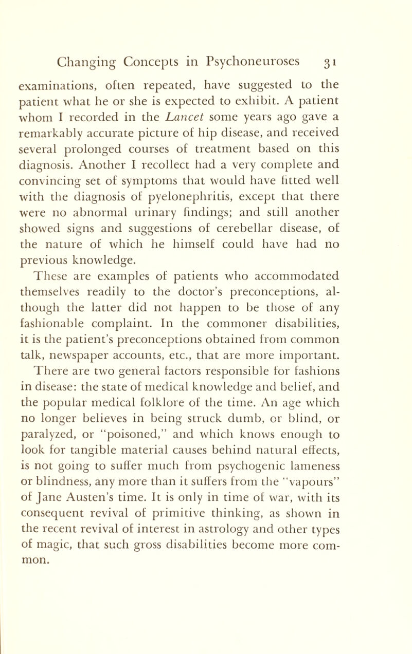 examinations, often repeated, have suggested to the patient what he or she is expected to exhibit. A patient whom I recorded in the Lancet some years ago gave a remarkably accurate picture of hip disease, and received several prolonged courses of treatment based on this diagnosis. Another I recollect had a very complete and convincing set of symptoms that would have litted well with the diagnosis of pyelonephritis, except that there were no abnormal urinary findings; and still another showed signs and suggestions of cerebellar disease, of the nature of which he himself could have had no previous knowledge. These are examples of patients who accommodated themselves readily to the doctor’s preconceptions, al¬ though the latter did not happen to be those of any fashionable complaint. In the commoner disabilities, it is the patient’s preconceptions obtained from common talk, newspaper accounts, etc., that are more important. There are two general factors responsible tor fashions in disease: the state of medical knowledge and belief, and the popular medical folklore of the time. An age which no longer believes in being struck dumb, or blind, or paralyzed, or “poisoned,” and which knows enough to look for tangible material causes behind natural effects, is not going to sufler much from psychogenic lameness or blindness, any more than it suffers from the “vapours” of Jane Austen’s time. It is only in time of war, with its consequent revival of primitive thinking, as shown in the recent revival of interest in astrology and other types of magic, that such gross disabilities become more com¬ mon.