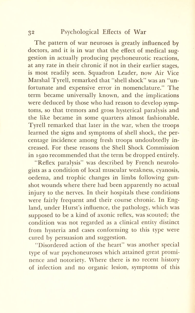 The pattern of war neuroses is greatly influenced by doctors, and it is in war that the effect of medical sug¬ gestion in actually producing psychoneurotic reactions, at any rate in their chronic if not in their earlier stages, is most readily seen. Squadron Leader, now Air Vice Marshal Tyrell, remarked that “shell shock” was an “un¬ fortunate and expensive error in nomenclature.” The term became universally known, and the implications were deduced by those who had reason to develop symp¬ toms, so that tremors and gross hysterical paralysis and the like became in some quarters almost fashionable. Tyrell remarked that later in the war, when the troops learned the signs and symptoms of shell shock, the per¬ centage incidence among fresh troops undoubtedly in¬ creased. For these reasons the Shell Shock Commission in 1920 recommended that the term be dropped entirely. “Reflex paralysis” was described by French neurolo¬ gists as a condition of local muscular weakness, cyanosis, oedema, and trophic changes in limbs following gun¬ shot wounds where there had been apparently no actual injury to the nerves. In their hospitals these conditions were fairly frequent and their course chronic. In Eng¬ land, under Hurst’s influence, the pathology, which was supposed to be a kind of axonic reflex, was scouted; the condition was not regarded as a clinical entity distinct from hysteria and cases conforming to this type were cured by persuasion and suggestion. “Disordered action of the heart” was another special type of war psychoneuroses which attained great promi¬ nence and notoriety. Where there is no recent history of infection and no organic lesion, symptoms of this