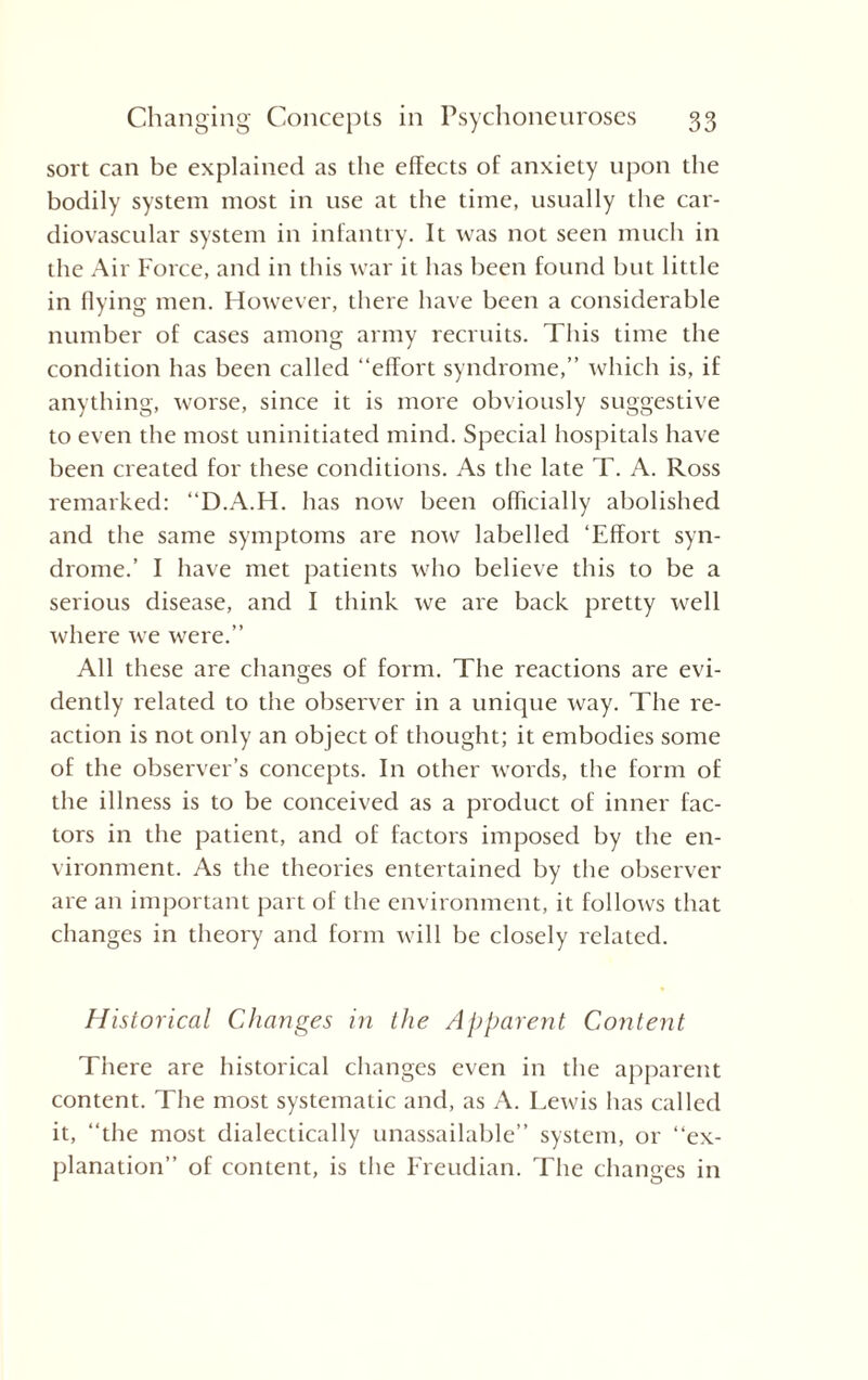 sort can be explained as the effects of anxiety upon the bodily system most in use at the time, usually the car¬ diovascular system in infantry. It was not seen much in the Air Force, and in this war it has been found but little in flying men. However, there have been a considerable number of cases among army recruits. This time the condition has been called “effort syndrome,” which is, if anything, worse, since it is more obviously suggestive to even the most uninitiated mind. Special hospitals have been created for these conditions. As the late T. A. Ross remarked: “D.A.H. has now been officially abolished and the same symptoms are now labelled ‘Effort syn¬ drome.’ I have met patients who believe this to be a serious disease, and I think we are back pretty well where we were.” All these are changes of form. The reactions are evi¬ dently related to the observer in a unique way. The re¬ action is not only an object of thought; it embodies some of the observer’s concepts. In other words, the form of the illness is to be conceived as a product of inner fac¬ tors in the patient, and of factors imposed by the en¬ vironment. As the theories entertained by the observer are an important part of the environment, it follows that changes in theory and form will be closely related. Historical Changes in the Apparent Content There are historical changes even in the apparent content. The most systematic and, as A. Lewis has called it, “the most dialectically unassailable” system, or “ex¬ planation” of content, is the Freudian. The changes in
