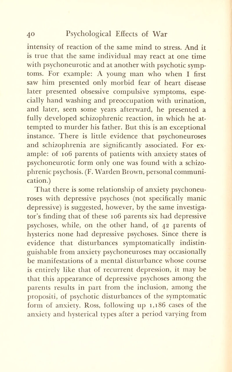 intensity of reaction of the same mind to stress. And it is true that the same individual may react at one time with psychoneurotic and at another with psychotic symp¬ toms. For example: A young man who when I first saw him presented only morbid fear of heart disease later presented obsessive compulsive symptoms, espe¬ cially hand washing and preoccupation with urination, and later, seen some years afterward, he presented a fully developed schizophrenic reaction, in which he at¬ tempted to murder his father. But this is an exceptional instance. There is little evidence that psychoneuroses and schizophrenia are significantly associated. For ex¬ ample: of 106 parents of patients with anxiety states of psychoneurotic form only one was found with a schizo¬ phrenic psychosis. (F. Warden Brown, personal communi¬ cation.) That there is some relationship of anxiety psychoneu¬ roses with depressive psychoses (not specifically manic depressive) is suggested, however, by the same investiga¬ tor’s finding that of these 106 parents six had depressive psychoses, while, on the other hand, of 42 parents of hysterics none had depressive psychoses. Since there is evidence that disturbances symptomatically indistin¬ guishable from anxiety psychoneuroses may occasionally be manifestations of a mental disturbance whose course is entirely like that of recurrent depression, it may be that this appearance of depressive psychoses among the parents results in part from the inclusion, among the propositi, of psychotic disturbances of the symptomatic form of anxiety. Ross, following up 1,186 cases of the anxiety and hysterical types after a period varying from