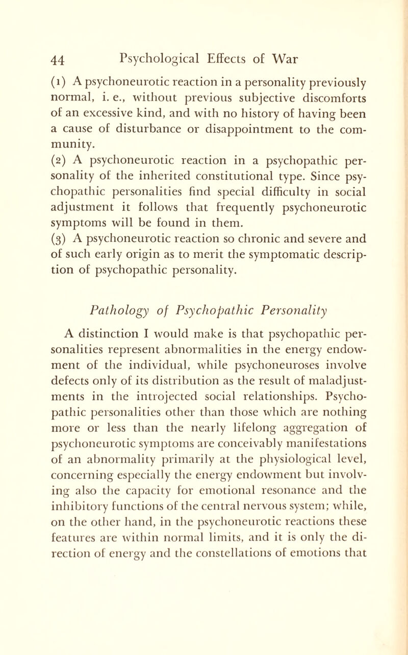 (1) A psychoneurotic reaction in a personality previously normal, i. e., without previous subjective discomforts of an excessive kind, and with no history of having been a cause of disturbance or disappointment to the com¬ munity. (2) A psychoneurotic reaction in a psychopathic per¬ sonality of the inherited constitutional type. Since psy¬ chopathic personalities find special difficulty in social adjustment it follows that frequently psychoneurotic symptoms will be found in them. (3) A psychoneurotic reaction so chronic and severe and of such early origin as to merit the symptomatic descrip¬ tion of psychopathic personality. Pathology of Psychopathic Personality A distinction I would make is that psychopathic per¬ sonalities represent abnormalities in the energy endow¬ ment of the individual, while psychoneuroses involve defects only of its distribution as the result of maladjust¬ ments in the introjected social relationships. Psycho¬ pathic personalities other than those which are nothing more or less than the nearly lifelong aggregation of psychoneurotic symptoms are conceivably manifestations of an abnormality primarily at the physiological level, concerning especially the energy endowment but involv¬ ing also the capacity for emotional resonance and the inhibitory functions of the central nervous system; while, on the other hand, in the psychoneurotic reactions these features are within normal limits, and it is only the di¬ rection of energy and the constellations of emotions that