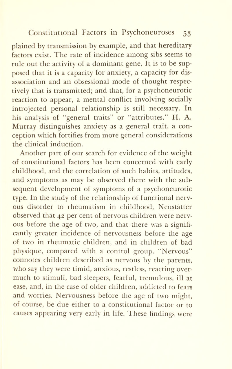 plained by transmission by example, and that hereditary factors exist. The rate of incidence among sibs seems to rule out the activity of a dominant gene. It is to be sup¬ posed that it is a capacity for anxiety, a capacity for dis- association and an obsessional mode of thought respec¬ tively that is transmitted; and that, for a psychoneurotic reaction to appear, a mental conflict involving socially introjected personal relationship is still necessary. In his analysis of “general traits” or “attributes,” H. A. Murray distinguishes anxiety as a general trait, a con¬ ception which fortifies from more general considerations the clinical induction. Another part of our search for evidence of the weight of constitutional factors has been concerned with early childhood, and the correlation of such habits, attitudes, and symptoms as may be observed there with the sub¬ sequent development of symptoms of a psychoneurotic type. In the study of the relationship of functional nerv¬ ous disorder to rheumatism in childhood, Neustatter observed that 42 per cent of nervous children were nerv¬ ous before the age of two, and that there was a signifi¬ cantly greater incidence of nervousness before the age of two in rheumatic children, and in children of bad physique, compared with a control group. “Nervous” connotes children described as nervous by the parents, who say they were timid, anxious, restless, reacting over¬ much to stimuli, bad sleepers, fearful, tremulous, ill at ease, and, in the case of older children, addicted to fears and worries. Nervousness before the age of two might, of course, be due either to a constitutional factor or to causes appearing very early in life. These findings were