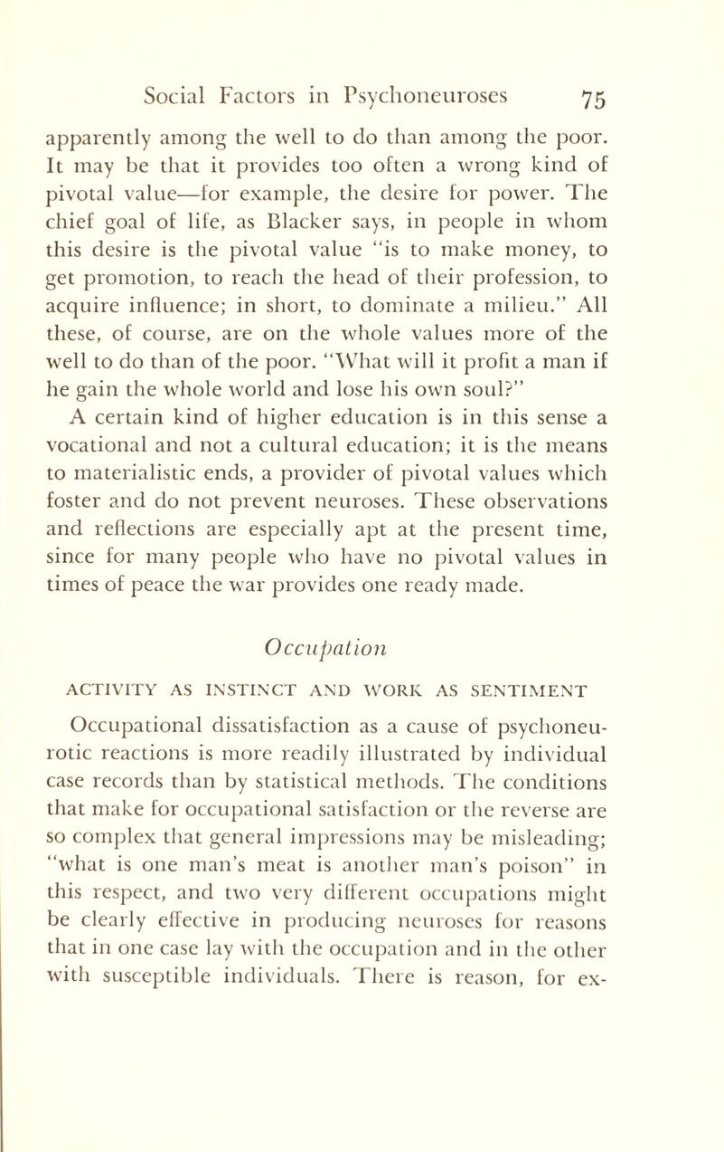 apparently among the well to do than among the poor. It may be that it provides too often a wrong kind of pivotal value—for example, the desire for power. The chief goal of life, as Blacker says, in people in whom this desire is the pivotal value “is to make money, to get promotion, to reach the head of their profession, to acquire influence; in short, to dominate a milieu.” All these, of course, are on the whole values more of the well to do than of the poor. “What will it profit a man if he gain the whole world and lose his own soul?” A certain kind of higher education is in this sense a vocational and not a cultural education; it is the means to materialistic ends, a provider of pivotal values which foster and do not prevent neuroses. These observations and reflections are especially apt at the present time, since for many people who have no pivotal values in times of peace the war provides one ready made. Occupation ACTIVITY AS INSTINCT AND WORK AS SENTIMENT Occupational dissatisfaction as a cause of psychoneu¬ rotic reactions is more readily illustrated by individual case records than by statistical methods. The conditions that make for occupational satisfaction or the reverse are so complex that general impressions may be misleading; “what is one man’s meat is another man’s poison” in this respect, and two very different occupations might be clearly effective in producing neuroses for reasons that in one case lay with the occupation and in the other with susceptible individuals. There is reason, for ex-