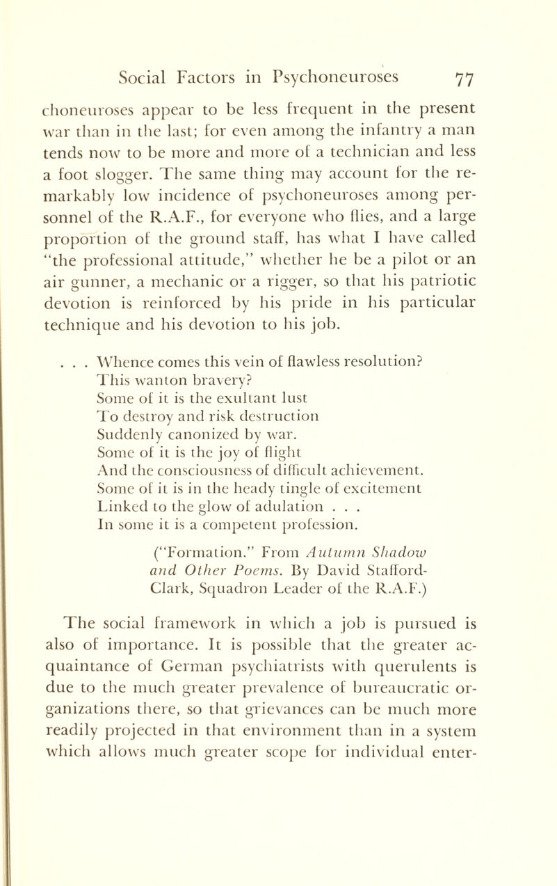 choneuroses appear to be less frequent in the present war than in the last; for even among the infantry a man tends now to be more and more of a technician and less a foot slogger. The same thing may account for the re¬ markably low incidence of psychoneuroses among per¬ sonnel of the R.A.F., for everyone who flies, and a large proportion of the ground staff, has what I have called “the professional attitude,” whether he be a pilot or an air gunner, a mechanic or a rigger, so that his patriotic devotion is reinforced by his pride in his particular technique and his devotion to his job. . . . Whence comes this vein of flawless resolution? This wanton bravery? Some of it is the exultant lust To destroy and risk destruction Suddenly canonized by war. Some of it is the joy of flight And the consciousness of difficult achievement. Some of it is in the heady tingle of excitement Linked to the glow of adulation . . . In some it is a competent profession. (“Formation.” From Autumn Shadow and Other Poems. By David Staflord- Clark, Squadron Leader of the R.A.F.) The social framework in which a job is pursued is also of importance. It is possible that the greater ac¬ quaintance of German psychiatrists with querulents is due to the much greater prevalence of bureaucratic or¬ ganizations there, so that grievances can be much more readily projected in that environment than in a system which allows much greater scope for individual enter-