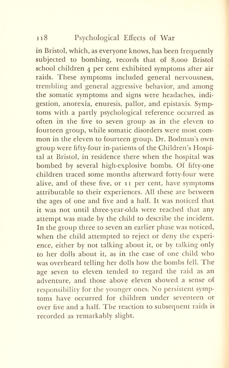 in Bristol, which, as everyone knows, has been frequently subjected to bombing, records that of 8,000 Bristol school children 4 per cent exhibited symptoms after air raids. These symptoms included general nervousness, trembling and general aggressive behavior, and among the somatic symptoms and signs were headaches, indi¬ gestion, anorexia, enuresis, pallor, and epistaxis. Symp¬ toms with a partly psychological reference occurred as often in the five to seven group as in the eleven to fourteen group, while somatic disorders were most com¬ mon in the eleven to fourteen group. Dr. Bodman’s own group were fifty-four in-patients of the Children’s Hospi¬ tal at Bristol, in residence there when the hospital was bombed by several high-explosive bombs. Of fifty-one children traced some months afterward forty-four were alive, and of these five, or 11 per cent, have symptoms attributable to their experiences. All these are between the ages of one and five and a half. It was noticed that it was not until three-year-olds were reached that any attempt was made by the child to describe the incident. In the group three to seven an earlier phase was noticed, when the child attempted to reject or deny the experi¬ ence, either by not talking about it, or by talking only to her dolls about it, as in the case of one child who was overheard telling her dolls how the bombs fell. The age seven to eleven tended to regard the raid as an adventure, and those above eleven showed a sense of responsibility for the younger ones. No persistent symp¬ toms have occurred for children under seventeen or over five and a half. The reaction to subsequent raids is recorded as remarkably slight.