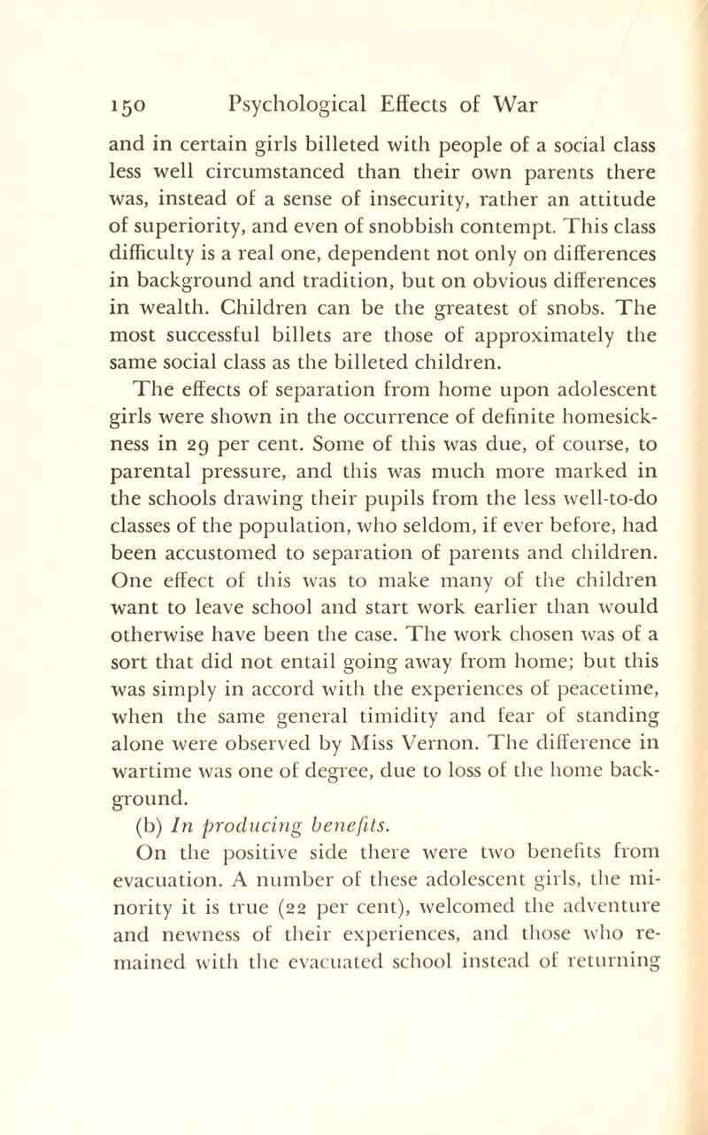 and in certain girls billeted with people of a social class less well circumstanced than their own parents there was, instead of a sense of insecurity, rather an attitude of superiority, and even of snobbish contempt. This class difficulty is a real one, dependent not only on differences in background and tradition, but on obvious differences in wealth. Children can be the greatest of snobs. The most successful billets are those of approximately the same social class as the billeted children. The effects of separation from home upon adolescent girls were shown in the occurrence of definite homesick¬ ness in 29 per cent. Some of this was due, of course, to parental pressure, and this was much more marked in the schools drawing their pupils from the less well-to-do classes of the population, who seldom, if ever before, had been accustomed to separation of parents and children. One effect of this was to make many of the children want to leave school and start work earlier than would otherwise have been the case. The work chosen was of a sort that did not entail going away from home; but this was simply in accord with the experiences of peacetime, when the same general timidity and fear of standing alone were observed by Miss Vernon. The difference in wartime was one of degree, due to loss of the home back¬ ground. (b) In producing benefits. On the positive side there were two benefits from evacuation. A number of these adolescent girls, the mi¬ nority it is true (22 per cent), welcomed the adventure and newness of their experiences, and those who re¬ mained with the evacuated school instead of returning