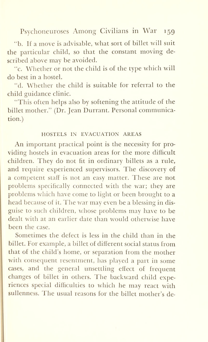 “b. If a move is advisable, what sort of billet will suit the particular child, so that the constant moving de¬ scribed above may be avoided. “c. Whether or not the child is of the type which will do best in a hostel. “d. Whether the child is suitable for referral to the child guidance clinic. “This often helps also by softening the attitude of the billet mother.” (Dr. Jean Durrant. Personal communica¬ tion.) HOSTELS IN EVACUATION AREAS An important practical point is the necessity for pro¬ viding hostels in evacuation areas for the more difficult children. They do not fit in ordinary billets as a rule, and require experienced supervisors. The discovery of a competent staff is not an easy matter. These are not problems specifically connected with the war; they are problems which have come to light or been brought to a head because of it. The war may even be a blessing in dis¬ guise to such children, whose problems may have to be dealt with at an earlier date than would otherwise have been the case. Sometimes the defect is less in the child than in the billet. For example, a billet of different social status from that of the child’s home, or separation from the mother with consequent resentment, has played a part in some cases, and the general unsettling effect of frequent changes of billet in others. The backward child expe¬ riences special difficulties to which he may react with sullenness. The usual reasons for the billet mother’s de-