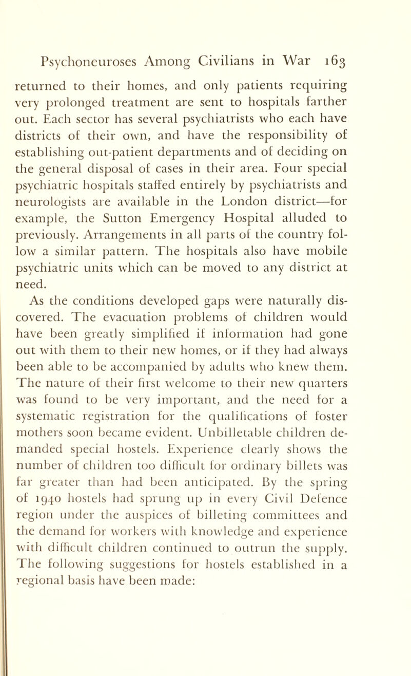 returned to their homes, and only patients requiring very prolonged treatment are sent to hospitals farther out. Each sector has several psychiatrists who each have districts of their own, and have the responsibility of establishing out-patient departments and of deciding on the general disposal of cases in their area. Four special psychiatric hospitals stalled entirely by psychiatrists and neurologists are available in the London district—for example, the Sutton Emergency Hospital alluded to previously. Arrangements in all parts of the country fol¬ low a similar pattern. The hospitals also have mobile psychiatric units which can be moved to any district at need. As the conditions developed gaps were naturally dis¬ covered. The evacuation problems of children would have been greatly simplified if information had gone out with them to their new homes, or if they had always been able to be accompanied by adults who knew them. The nature of their first welcome to their new quarters was found to be very important, and the need for a systematic registration for the qualifications of foster mothers soon became evident. Unbilletable children de¬ manded special hostels. Experience clearly shows the number of children too difficult for ordinary billets was far greater than had been anticipated. By the spring of 1940 hostels had sprung up in every Civil Defence region under the auspices of billeting committees and the demand for workers with knowledge and experience with difficult children continued to outrun the supply, f he following suggestions for hostels established in a regional basis have been made: