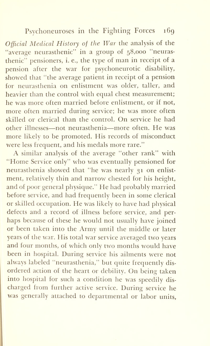 Official Medical History of the War the analysis of the “average neurasthenic” in a group of 58,000 “neuras¬ thenic” pensioners, i. e., the type of man in receipt of a pension after the war for psychoneurotic disability, showed that “the average patient in receipt of a pension for neurasthenia on enlistment was older, taller, and heavier than the control with equal chest measurement; he was more often married before enlistment, or if not, more often married during service; he was more often skilled or clerical than the control. On service he had other illnesses—not neurasthenia—more often. He was more likely to be promoted. His records of misconduct were less frequent, and his medals more rare.” A similar analysis of the average “other rank” with “Home Service only” who was eventually pensioned for neurasthenia showed that “he was nearly 31 on enlist¬ ment, relatively thin and narrow chested for his height, and of poor general physique.” He had probably married before service, and had frequently been in some clerical or skilled occupation. He was likely to have had physical defects and a record of illness before service, and per¬ haps because of these he woidd not usually have joined or been taken into the Army until the middle or later years ol the war. His total war service averaged two years and four months, of which only two months would have been in hospital. During service his ailments were not always labeled “neurasthenia,” but quite frequently dis¬ ordered action of the heart or debility. On being taken into hospital for such a condition he was speedily dis¬ charged from further active service. During service he was generally attached to departmental or labor units,