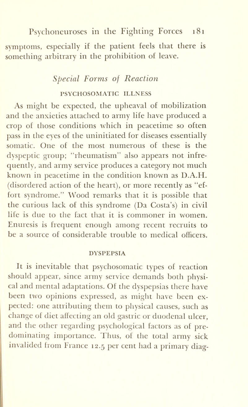 symptoms, especially if the patient feels that there is something arbitrary in the prohibition of leave. Special Forms of Reaction PSYCHOSOMATIC ILLNESS As might be expected, the upheaval of mobilization and the anxieties attached to army life have produced a crop of those conditions which in peacetime so often pass in the eyes of the uninitiated for diseases essentially somatic. One of the most numerous of these is the dyspeptic group; “rheumatism” also appears not infre¬ quently, and army service produces a category not much known in peacetime in the condition known as D.A.H. (disordered action of the heart), or more recently as “ef¬ fort syndrome.” Wood remarks that it is possible that the curious lack of this syndrome (Da Costa’s) in civil life is due to the fact that it is commoner in women. Enuresis is frequent enough among recent recruits to be a source of considerable trouble to medical officers. DYSPEPSIA It is inevitable that psychosomatic types of reaction should appear, since army service demands both physi¬ cal and mental adaptations. Of the dyspepsias there have been two opinions expressed, as might have been ex¬ pected: one attributing them to physical causes, such as change of diet affecting an old gastric or duodenal ulcer, and the other regarding psychological factors as of pre¬ dominating importance. Thus, of the total army sick invalided from France 12.5 per cent had a primary diag-