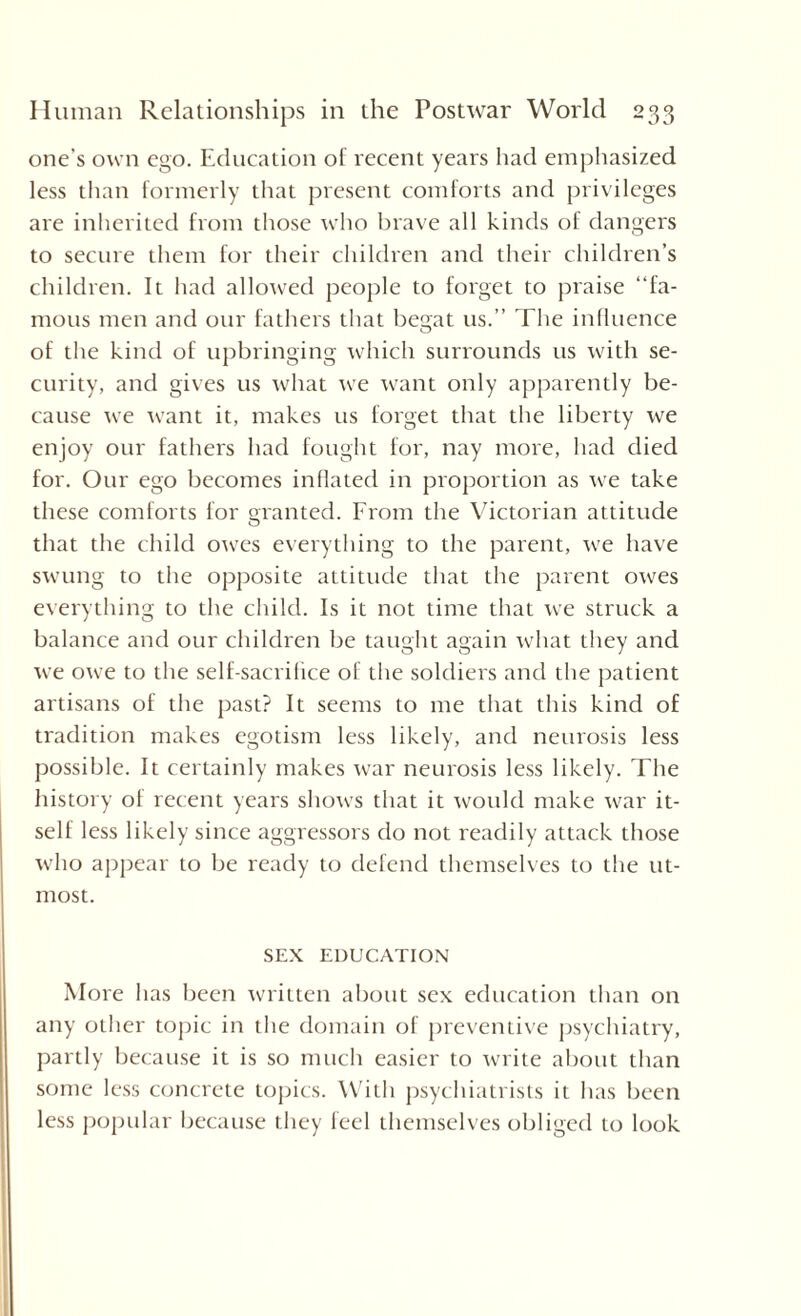 one’s own ego. Education of recent years had emphasized less than formerly that present comforts and privileges are inherited from those who brave all kinds of dangers to secure them for their children and their children’s children. It had allowed people to forget to praise “fa¬ mous men and our fathers that begat us.” The influence of the kind of upbringing which surrounds us with se¬ curity, and gives us what we want only apparently be¬ cause we want it, makes us forget that the liberty we enjoy our fathers had fought for, nay more, had died for. Our ego becomes inflated in proportion as we take these comforts for granted. From the Victorian attitude that the child owes everything to the parent, we have swung to the opposite attitude that the parent owes everything to the child. Is it not time that we struck a balance and our children be taught again what they and we owe to the self-sacrifice of the soldiers and the patient artisans of the past? It seems to me that this kind of tradition makes egotism less likely, and neurosis less possible. It certainly makes war neurosis less likely. The history of recent years shows that it wotdd make war it¬ self less likely since aggressors do not readily attack those who appear to be ready to defend themselves to the ut¬ most. SEX EDUCATION More has been written about sex education than on any other topic in the domain of preventive psychiatry, partly because it is so much easier to write about than some less concrete topics. With psychiatrists it has been less popular because they feel themselves obliged to look