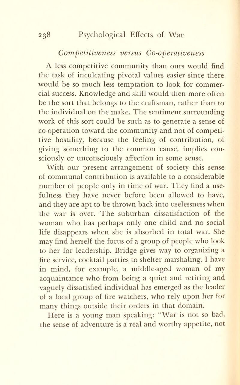 Competitiveness versus Co-operativeness A less competitive community than ours would find the task of inculcating pivotal values easier since there would be so much less temptation to look for commer¬ cial success. Knowledge and skill would then more often be the sort that belongs to the craftsman, rather than to the individual on the make. The sentiment surrounding work of this sort could be such as to generate a sense of co-operation toward the community and not of competi¬ tive hostility, because the feeling of contribution, of giving something to the common cause, implies con¬ sciously or unconsciously affection in some sense. With our present arrangement of society this sense of communal contribution is available to a considerable number of people only in time of war. They find a use¬ fulness they have never before been allowed to have, and they are apt to be thrown back into uselessness when the war is over. The suburban dissatisfaction of the woman who has perhaps only one child and no social life disappears when she is absorbed in total war. She may find herself the focus of a group of people who look to her for leadership. Bridge gives way to organizing a fire service, cocktail parties to shelter marshaling. I have in mind, for example, a middle-aged woman of my acquaintance who from being a quiet and retiring and vaguely dissatisfied individual has emerged as the leader of a local group of fire watchers, who rely upon her for many things outside their orders in that domain. Here is a young man speaking: “War is not so bad, the sense of adventure is a real and worthy appetite, not