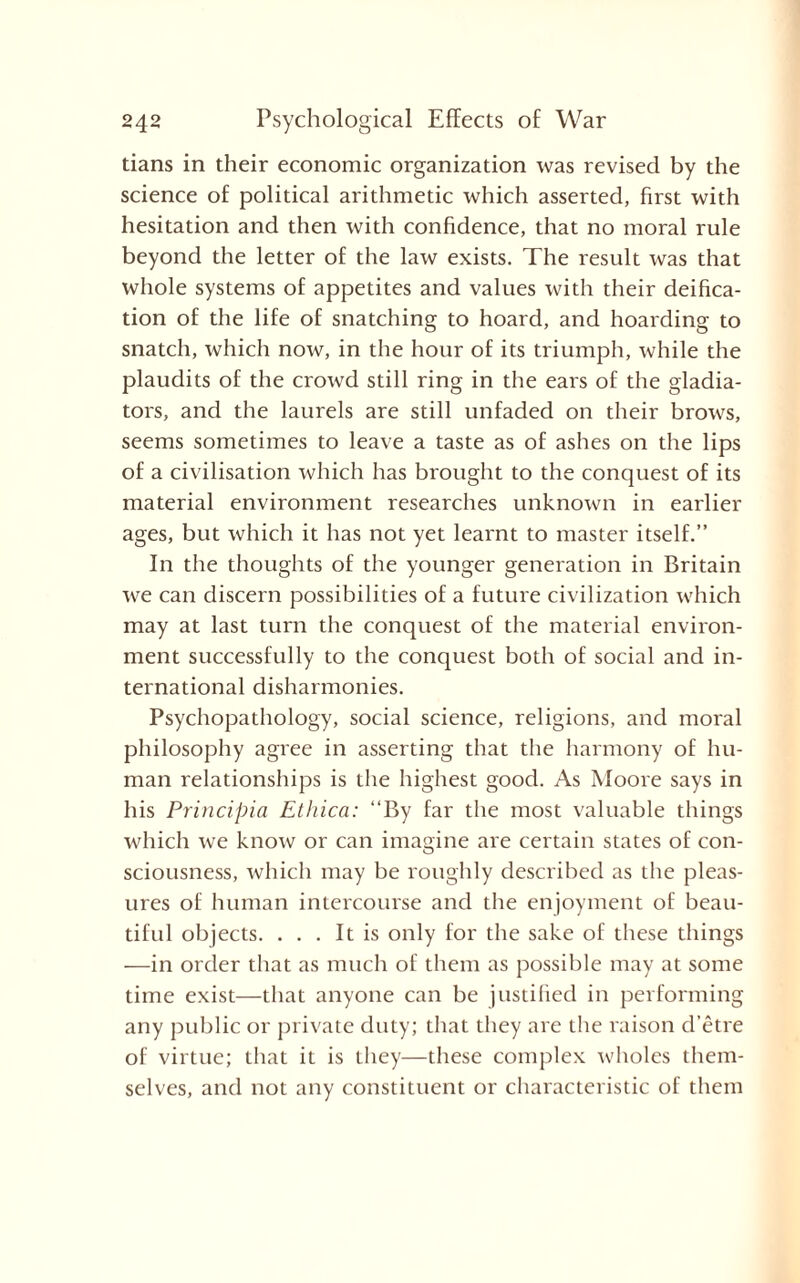 tians in their economic organization was revised by the science of political arithmetic which asserted, first with hesitation and then with confidence, that no moral rule beyond the letter of the law exists. The result was that whole systems of appetites and values with their deifica¬ tion of the life of snatching to hoard, and hoarding to snatch, which now, in the hour of its triumph, while the plaudits of the crowd still ring in the ears of the gladia¬ tors, and the laurels are still unfaded on their brows, seems sometimes to leave a taste as of ashes on the lips of a civilisation which has brought to the conquest of its material environment researches unknown in earlier ages, but which it has not yet learnt to master itself.” In the thoughts of the younger generation in Britain we can discern possibilities of a future civilization which may at last turn the conquest of the material environ¬ ment successfully to the conquest both of social and in¬ ternational disharmonies. Psychopathology, social science, religions, and moral philosophy agree in asserting that the harmony of hu¬ man relationships is the highest good. As Moore says in his Principia Ethica: ‘‘By far the most valuable things which we know or can imagine are certain states of con¬ sciousness, which may be roughly described as the pleas¬ ures of human intercourse and the enjoyment of beau¬ tiful objects. ... It is only for the sake of these things —in order that as much of them as possible may at some time exist—that anyone can be justified in performing any public or private duty; that they are the raison d’etre of virtue; that it is they—these complex wholes them¬ selves, and not any constituent or characteristic of them