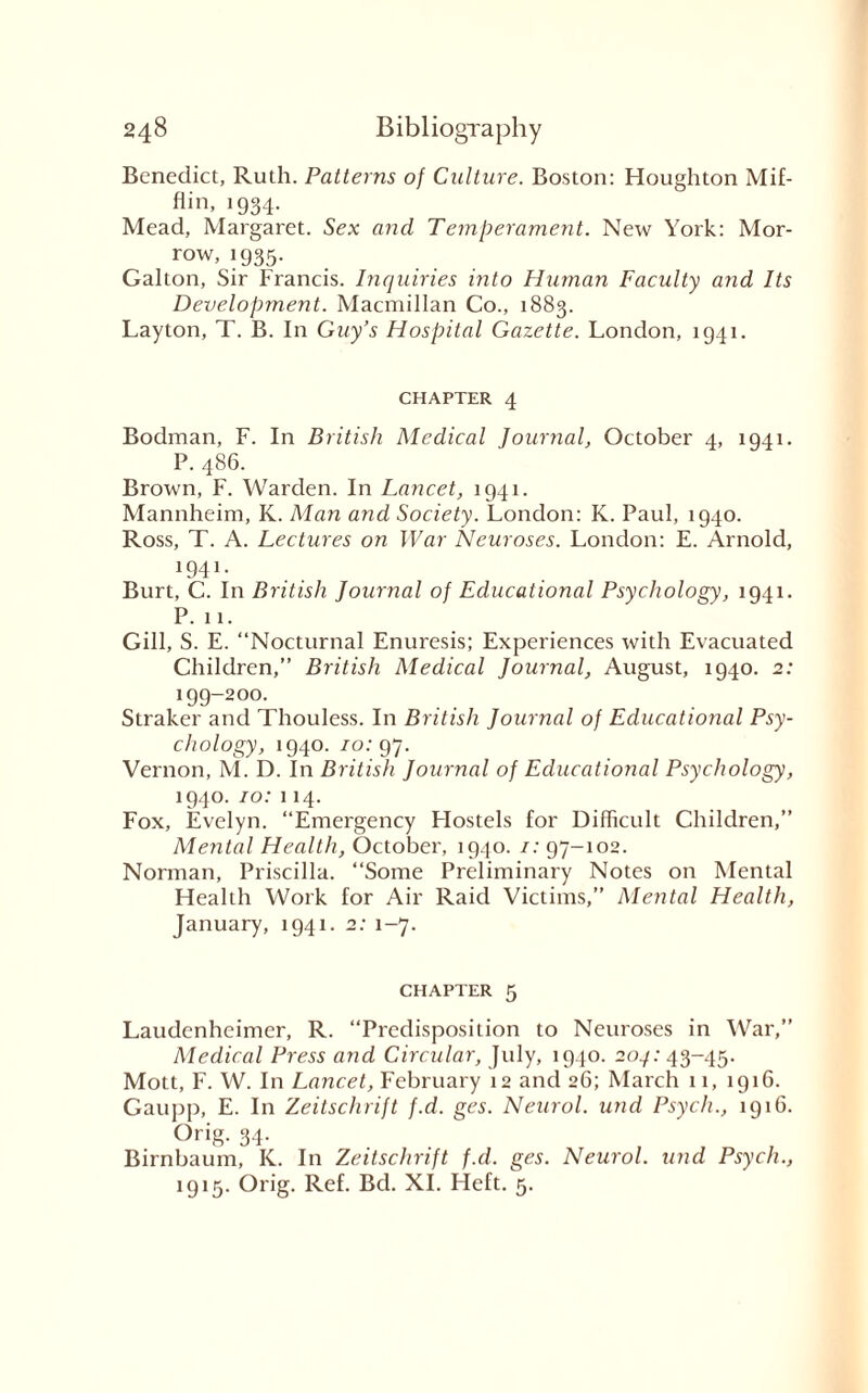 Benedict, Ruth. Patterns of Culture. Boston: Houghton Mif¬ flin, 1934. Mead, Margaret. Sex and Temperament. New York: Mor¬ row, 1935. Galton, Sir Francis. Inquiries into Human Faculty and Its Development. Macmillan Co., 1883. Layton, T. B. In Guy’s Hospital Gazette. London, 1941. CHAPTER 4 Bodman, F. In British Medical Journal, October 4, 1941. P. 486. Brown, F. Warden. In Lancet, 1941. Mannheim, K. Man and Society. London: K. Paul, 1940. Ross, T. A. Lectures on War Neuroses. London: E. Arnold, 1941. Burt, C. In British Journal of Educational Psychology, 1941. P. 11. Gill, S. E. “Nocturnal Enuresis; Experiences with Evacuated Children,” British Medical Journal, August, 1940. 2: 199-200. Straker and Thouless. In British Journal of Educational Psy¬ chology, 1940. 10: 97. Vernon, M. D. In British Journal of Educational Psychology, 1940. 10: 114. Fox, Evelyn. “Emergency Plostels for Difficult Children,” Mental Health, October, 1940. /: 97-102. Norman, Priscilla. “Some Preliminary Notes on Mental Health Work for Air Raid Victims,” Mental Health, January, 1941. 2: 1-7. chapter 5 Laudcnheimer, R. “Predisposition to Neuroses in War,” Medical Press and Circular, July, 1940. 204: 43-45. Mott, F. W. In Lancet, February 12 and 26; March 11, 1916. Gaupp, E. In Zeitschrift f.d. ges. Neurol, und Psych., 1916. Orig. 34. Birnbaum, K. In Zeitschrift f.d. ges. Neurol, und Psych., 1915. Orig. Ref. Bd. XI. Heft. 5.